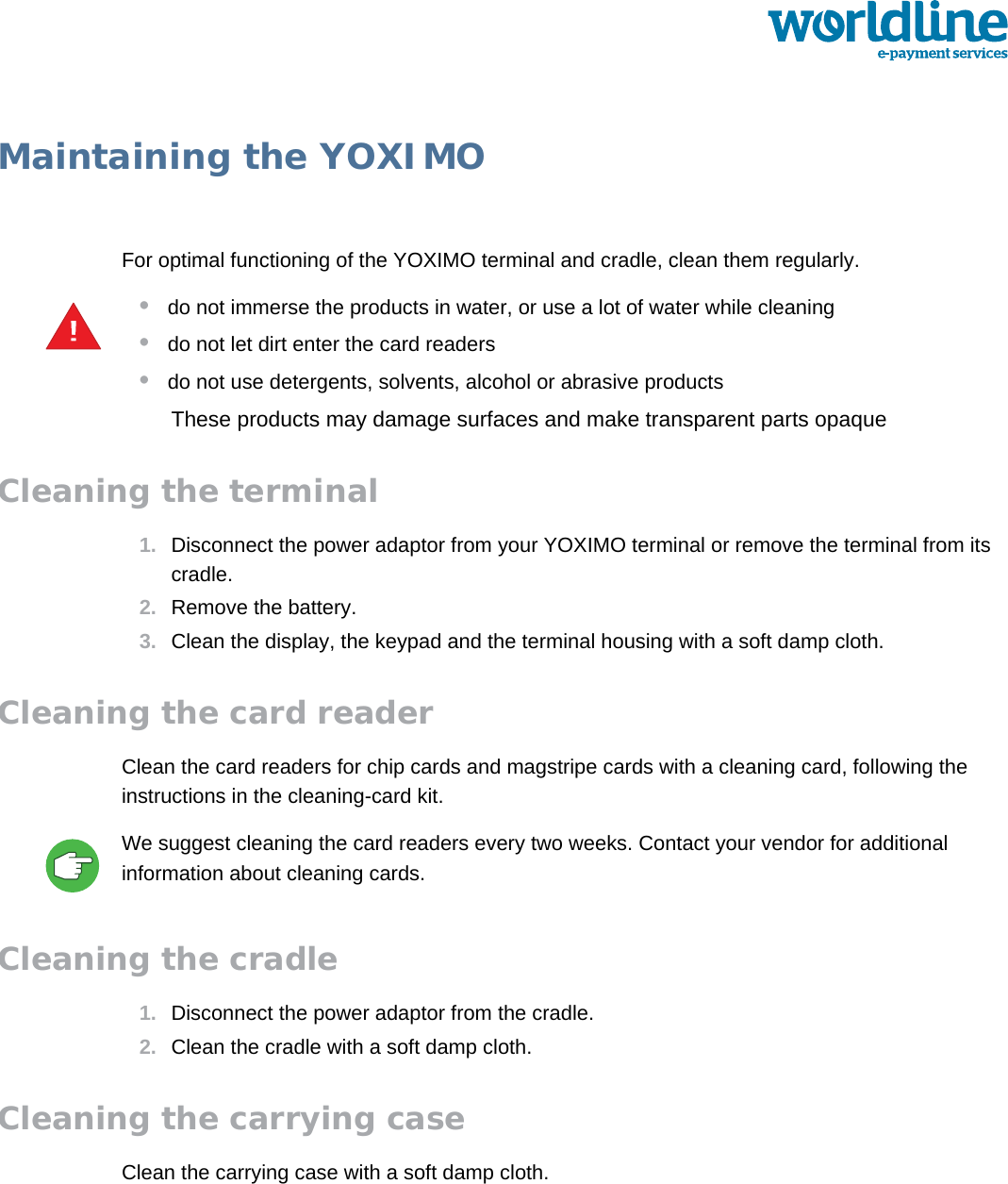 public 35om_yxm_maintenance.fm document release 1.1 last updated 30/9/15Maintaining the YOXIMOFor optimal functioning of the YOXIMO terminal and cradle, clean them regularly.•do not immerse the products in water, or use a lot of water while cleaning•do not let dirt enter the card readers•do not use detergents, solvents, alcohol or abrasive productsThese products may damage surfaces and make transparent parts opaqueCleaning the terminal1. Disconnect the power adaptor from your YOXIMO terminal or remove the terminal from its cradle.2. Remove the battery.3. Clean the display, the keypad and the terminal housing with a soft damp cloth.Cleaning the card readerClean the card readers for chip cards and magstripe cards with a cleaning card, following the instructions in the cleaning-card kit. We suggest cleaning the card readers every two weeks. Contact your vendor for additional information about cleaning cards.Cleaning the cradle1. Disconnect the power adaptor from the cradle.2. Clean the cradle with a soft damp cloth.Cleaning the carrying caseClean the carrying case with a soft damp cloth.!