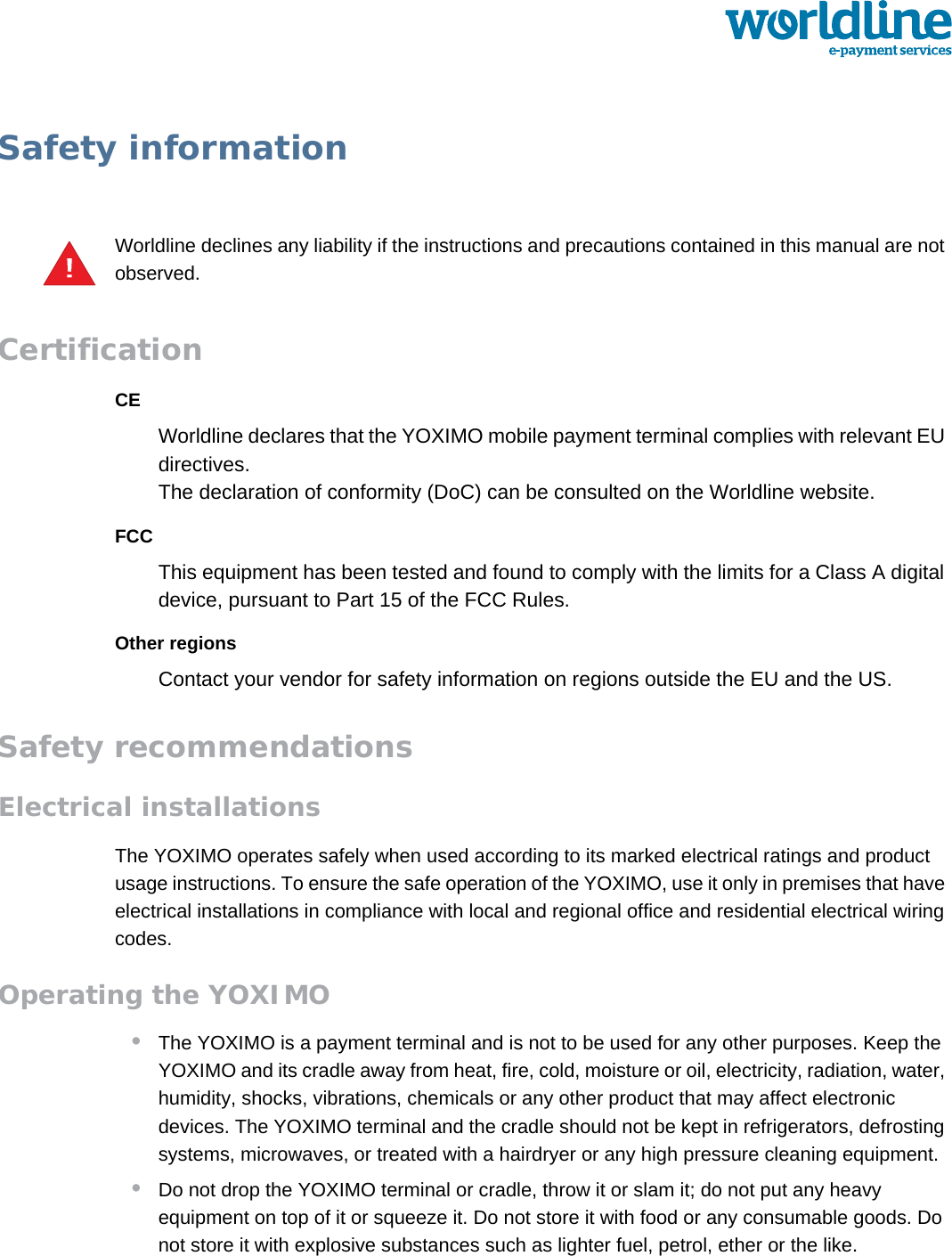 public 37om_yxm_safety.fm document release 1.1 last updated 30/9/15Safety informationWorldline declines any liability if the instructions and precautions contained in this manual are not observed.CertificationCEWorldline declares that the YOXIMO mobile payment terminal complies with relevant EU directives.The declaration of conformity (DoC) can be consulted on the Worldline website.FCCThis equipment has been tested and found to comply with the limits for a Class A digital device, pursuant to Part 15 of the FCC Rules.Other regionsContact your vendor for safety information on regions outside the EU and the US.Safety recommendationsElectrical installationsThe YOXIMO operates safely when used according to its marked electrical ratings and product usage instructions. To ensure the safe operation of the YOXIMO, use it only in premises that have electrical installations in compliance with local and regional office and residential electrical wiring codes.Operating the YOXIMO•The YOXIMO is a payment terminal and is not to be used for any other purposes. Keep the YOXIMO and its cradle away from heat, fire, cold, moisture or oil, electricity, radiation, water, humidity, shocks, vibrations, chemicals or any other product that may affect electronic devices. The YOXIMO terminal and the cradle should not be kept in refrigerators, defrosting systems, microwaves, or treated with a hairdryer or any high pressure cleaning equipment.•Do not drop the YOXIMO terminal or cradle, throw it or slam it; do not put any heavy equipment on top of it or squeeze it. Do not store it with food or any consumable goods. Do not store it with explosive substances such as lighter fuel, petrol, ether or the like.!