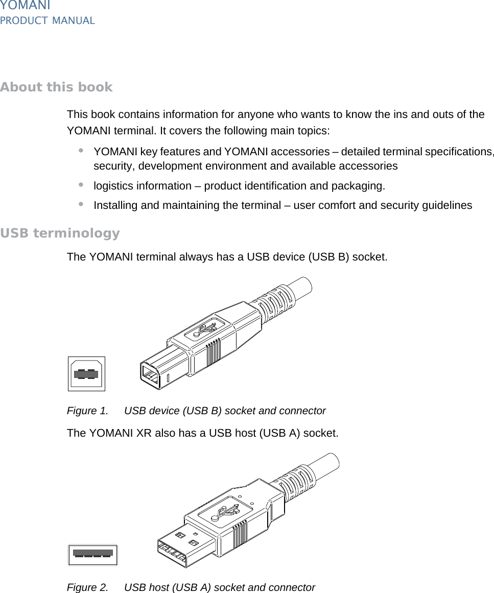 YOMANIPRODUCT MANUAL2  PUBLIClast updated 8/11/13 document release 2.1 pm_ymn_introduction.fmAbout this bookThis book contains information for anyone who wants to know the ins and outs of the YOMANI terminal. It covers the following main topics:•YOMANI key features and YOMANI accessories – detailed terminal specifications, security, development environment and available accessories •logistics information – product identification and packaging.•Installing and maintaining the terminal – user comfort and security guidelinesUSB terminologyThe YOMANI terminal always has a USB device (USB B) socket.Figure 1. USB device (USB B) socket and connectorThe YOMANI XR also has a USB host (USB A) socket.Figure 2. USB host (USB A) socket and connector