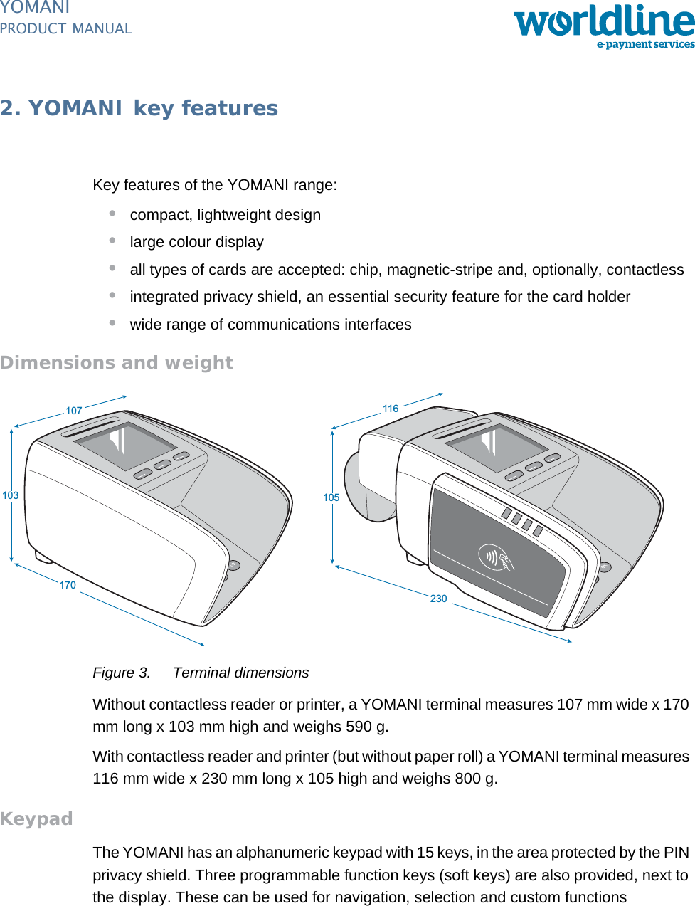 PUBLIC 5pm_ymn_keyFeatures.fm document release 2.1 last updated 8/11/13YOMANIPRODUCT MANUAL2. YOMANI key featuresKey features of the YOMANI range:•compact, lightweight design•large colour display•all types of cards are accepted: chip, magnetic-stripe and, optionally, contactless•integrated privacy shield, an essential security feature for the card holder•wide range of communications interfacesDimensions and weightFigure 3. Terminal dimensionsWithout contactless reader or printer, a YOMANI terminal measures 107 mm wide x 170 mm long x 103 mm high and weighs 590 g.With contactless reader and printer (but without paper roll) a YOMANI terminal measures 116 mm wide x 230 mm long x 105 high and weighs 800 g.KeypadThe YOMANI has an alphanumeric keypad with 15 keys, in the area protected by the PIN privacy shield. Three programmable function keys (soft keys) are also provided, next to the display. These can be used for navigation, selection and custom functions 107170103116230105