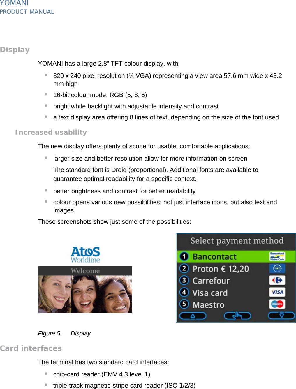 PUBLIC 7pm_ymn_keyFeatures.fm document release 2.1 last updated 8/11/13YOMANIPRODUCT MANUALDisplayYOMANI has a large 2.8” TFT colour display, with:•320 x 240 pixel resolution (¼ VGA) representing a view area 57.6 mm wide x 43.2 mm high•16-bit colour mode, RGB (5, 6, 5)•bright white backlight with adjustable intensity and contrast•a text display area offering 8 lines of text, depending on the size of the font usedIncreased usabilityThe new display offers plenty of scope for usable, comfortable applications:•larger size and better resolution allow for more information on screenThe standard font is Droid (proportional). Additional fonts are available to guarantee optimal readability for a specific context.•better brightness and contrast for better readability•colour opens various new possibilities: not just interface icons, but also text and imagesThese screenshots show just some of the possibilities:Figure 5. DisplayCard interfacesThe terminal has two standard card interfaces:•chip-card reader (EMV 4.3 level 1)•triple-track magnetic-stripe card reader (ISO 1/2/3)