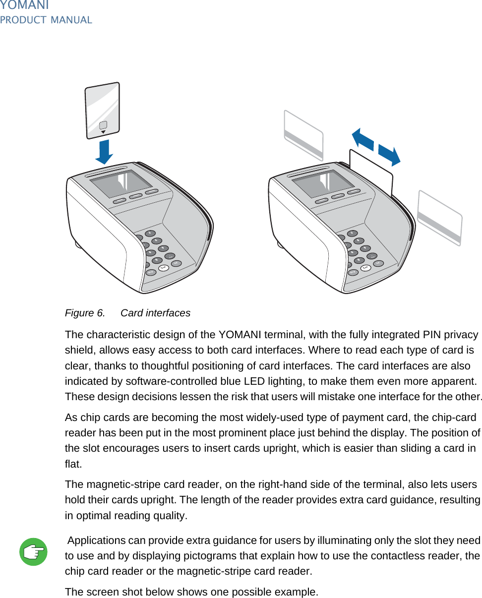 YOMANIPRODUCT MANUAL8  PUBLIClast updated 8/11/13 document release 2.1 pm_ymn_keyFeatures.fmFigure 6. Card interfacesThe characteristic design of the YOMANI terminal, with the fully integrated PIN privacy shield, allows easy access to both card interfaces. Where to read each type of card is clear, thanks to thoughtful positioning of card interfaces. The card interfaces are also indicated by software-controlled blue LED lighting, to make them even more apparent. These design decisions lessen the risk that users will mistake one interface for the other.As chip cards are becoming the most widely-used type of payment card, the chip-card reader has been put in the most prominent place just behind the display. The position of the slot encourages users to insert cards upright, which is easier than sliding a card in flat.The magnetic-stripe card reader, on the right-hand side of the terminal, also lets users hold their cards upright. The length of the reader provides extra card guidance, resulting in optimal reading quality. Applications can provide extra guidance for users by illuminating only the slot they need to use and by displaying pictograms that explain how to use the contactless reader, the chip card reader or the magnetic-stripe card reader.The screen shot below shows one possible example.