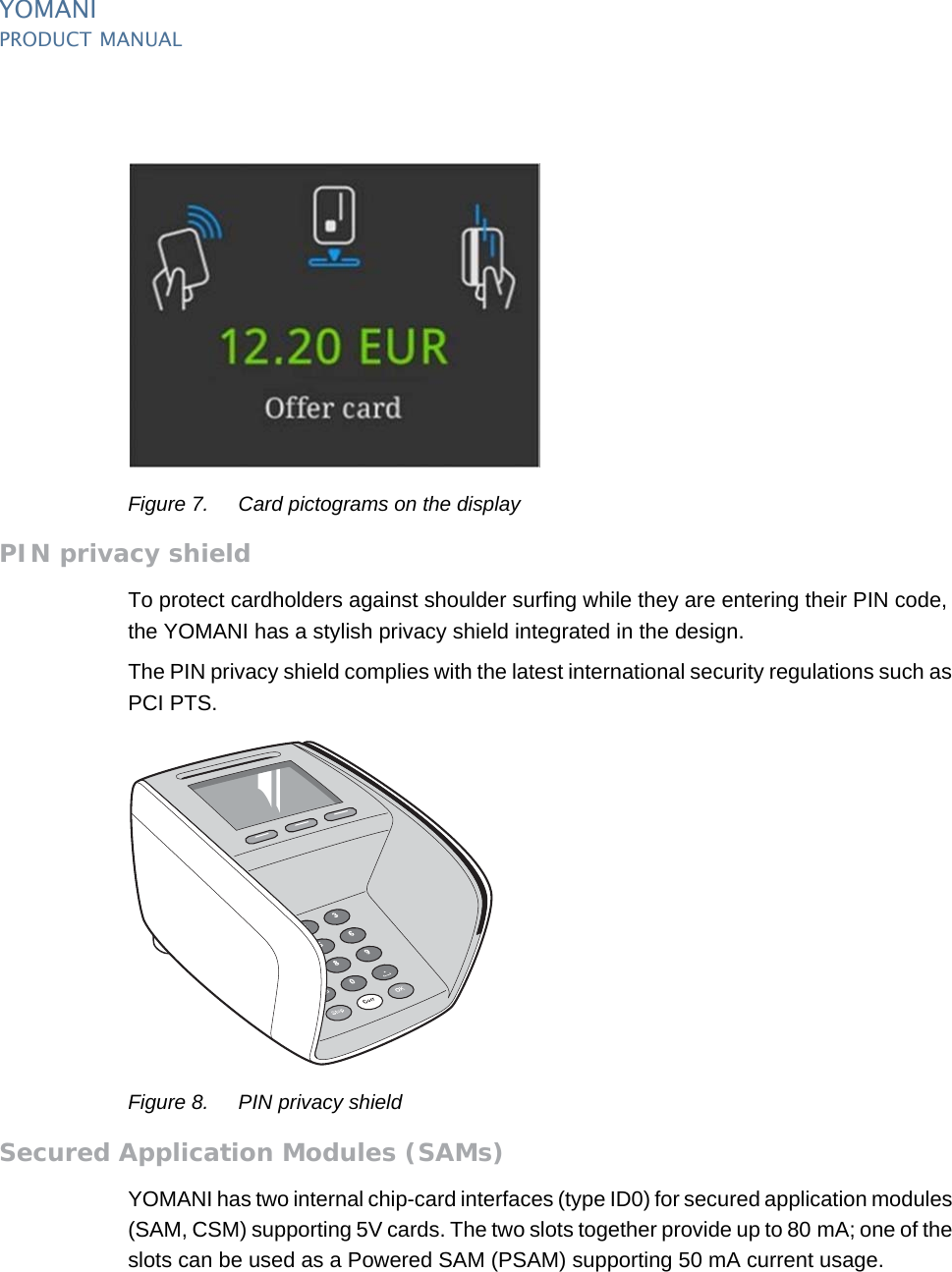 PUBLIC 9pm_ymn_keyFeatures.fm document release 2.1 last updated 8/11/13YOMANIPRODUCT MANUALFigure 7. Card pictograms on the displayPIN privacy shieldTo protect cardholders against shoulder surfing while they are entering their PIN code, the YOMANI has a stylish privacy shield integrated in the design.The PIN privacy shield complies with the latest international security regulations such as PCI PTS.Figure 8. PIN privacy shieldSecured Application Modules (SAMs)YOMANI has two internal chip-card interfaces (type ID0) for secured application modules (SAM, CSM) supporting 5V cards. The two slots together provide up to 80 mA; one of the slots can be used as a Powered SAM (PSAM) supporting 50 mA current usage.