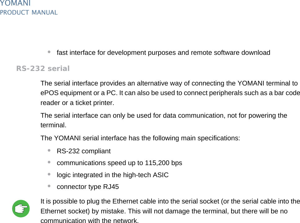 YOMANIPRODUCT MANUAL12  PUBLIClast updated 8/11/13 document release 2.1 pm_ymn_keyFeatures.fm•fast interface for development purposes and remote software downloadRS-232 serialThe serial interface provides an alternative way of connecting the YOMANI terminal to ePOS equipment or a PC. It can also be used to connect peripherals such as a bar code reader or a ticket printer.The serial interface can only be used for data communication, not for powering the terminal. The YOMANI serial interface has the following main specifications:•RS-232 compliant•communications speed up to 115,200 bps•logic integrated in the high-tech ASIC•connector type RJ45It is possible to plug the Ethernet cable into the serial socket (or the serial cable into the Ethernet socket) by mistake. This will not damage the terminal, but there will be no communication with the network.