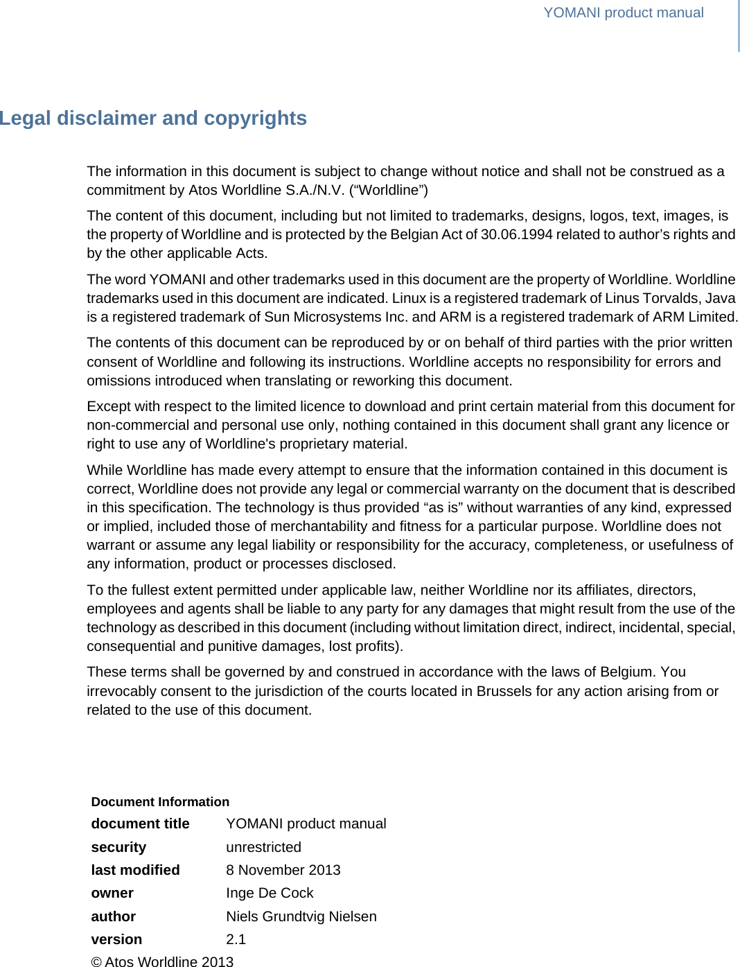 YOMANI product manualLegal disclaimer and copyrightsThe information in this document is subject to change without notice and shall not be construed as a commitment by Atos Worldline S.A./N.V. (“Worldline”)The content of this document, including but not limited to trademarks, designs, logos, text, images, is the property of Worldline and is protected by the Belgian Act of 30.06.1994 related to author’s rights and by the other applicable Acts.The word YOMANI and other trademarks used in this document are the property of Worldline. Worldline trademarks used in this document are indicated. Linux is a registered trademark of Linus Torvalds, Java is a registered trademark of Sun Microsystems Inc. and ARM is a registered trademark of ARM Limited.The contents of this document can be reproduced by or on behalf of third parties with the prior written consent of Worldline and following its instructions. Worldline accepts no responsibility for errors and omissions introduced when translating or reworking this document.Except with respect to the limited licence to download and print certain material from this document for non-commercial and personal use only, nothing contained in this document shall grant any licence or right to use any of Worldline&apos;s proprietary material.While Worldline has made every attempt to ensure that the information contained in this document is correct, Worldline does not provide any legal or commercial warranty on the document that is described in this specification. The technology is thus provided “as is” without warranties of any kind, expressed or implied, included those of merchantability and fitness for a particular purpose. Worldline does not warrant or assume any legal liability or responsibility for the accuracy, completeness, or usefulness of any information, product or processes disclosed.To the fullest extent permitted under applicable law, neither Worldline nor its affiliates, directors, employees and agents shall be liable to any party for any damages that might result from the use of the technology as described in this document (including without limitation direct, indirect, incidental, special, consequential and punitive damages, lost profits).These terms shall be governed by and construed in accordance with the laws of Belgium. You irrevocably consent to the jurisdiction of the courts located in Brussels for any action arising from or related to the use of this document.Document Informationdocument title YOMANI product manualsecurity unrestrictedlast modified 8 November 2013owner Inge De Cockauthor Niels Grundtvig Nielsenversion 2.1© Atos Worldline 2013