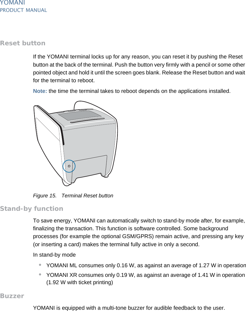 YOMANIPRODUCT MANUAL16  PUBLIClast updated 8/11/13 document release 2.1 pm_ymn_keyFeatures.fmReset buttonIf the YOMANI terminal locks up for any reason, you can reset it by pushing the Reset button at the back of the terminal. Push the button very firmly with a pencil or some other pointed object and hold it until the screen goes blank. Release the Reset button and wait for the terminal to reboot.Note: the time the terminal takes to reboot depends on the applications installed.Figure 15. Terminal Reset buttonStand-by functionTo save energy, YOMANI can automatically switch to stand-by mode after, for example, finalizing the transaction. This function is software controlled. Some background processes (for example the optional GSM/GPRS) remain active, and pressing any key (or inserting a card) makes the terminal fully active in only a second.In stand-by mode•YOMANI ML consumes only 0.16 W, as against an average of 1.27 W in operation•YOMANI XR consumes only 0.19 W, as against an average of 1.41 W in operation (1.92 W with ticket printing)BuzzerYOMANI is equipped with a multi-tone buzzer for audible feedback to the user.