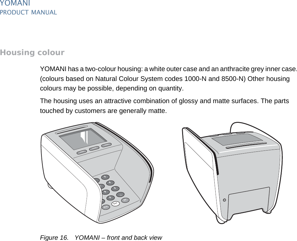 PUBLIC 17pm_ymn_keyFeatures.fm document release 2.1 last updated 8/11/13YOMANIPRODUCT MANUALHousing colourYOMANI has a two-colour housing: a white outer case and an anthracite grey inner case. (colours based on Natural Colour System codes 1000-N and 8500-N) Other housing colours may be possible, depending on quantity.The housing uses an attractive combination of glossy and matte surfaces. The parts touched by customers are generally matte.Figure 16. YOMANI – front and back view