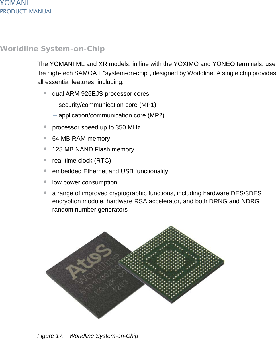 YOMANIPRODUCT MANUAL18  PUBLIClast updated 8/11/13 document release 2.1 pm_ymn_keyFeatures.fmWorldline System-on-ChipThe YOMANI ML and XR models, in line with the YOXIMO and YONEO terminals, use the high-tech SAMOA II “system-on-chip”, designed by Worldline. A single chip provides all essential features, including:•dual ARM 926EJS processor cores:–security/communication core (MP1)–application/communication core (MP2)•processor speed up to 350 MHz•64 MB RAM memory•128 MB NAND Flash memory•real-time clock (RTC)•embedded Ethernet and USB functionality•low power consumption•a range of improved cryptographic functions, including hardware DES/3DES encryption module, hardware RSA accelerator, and both DRNG and NDRG random number generatorsFigure 17. Worldline System-on-Chip