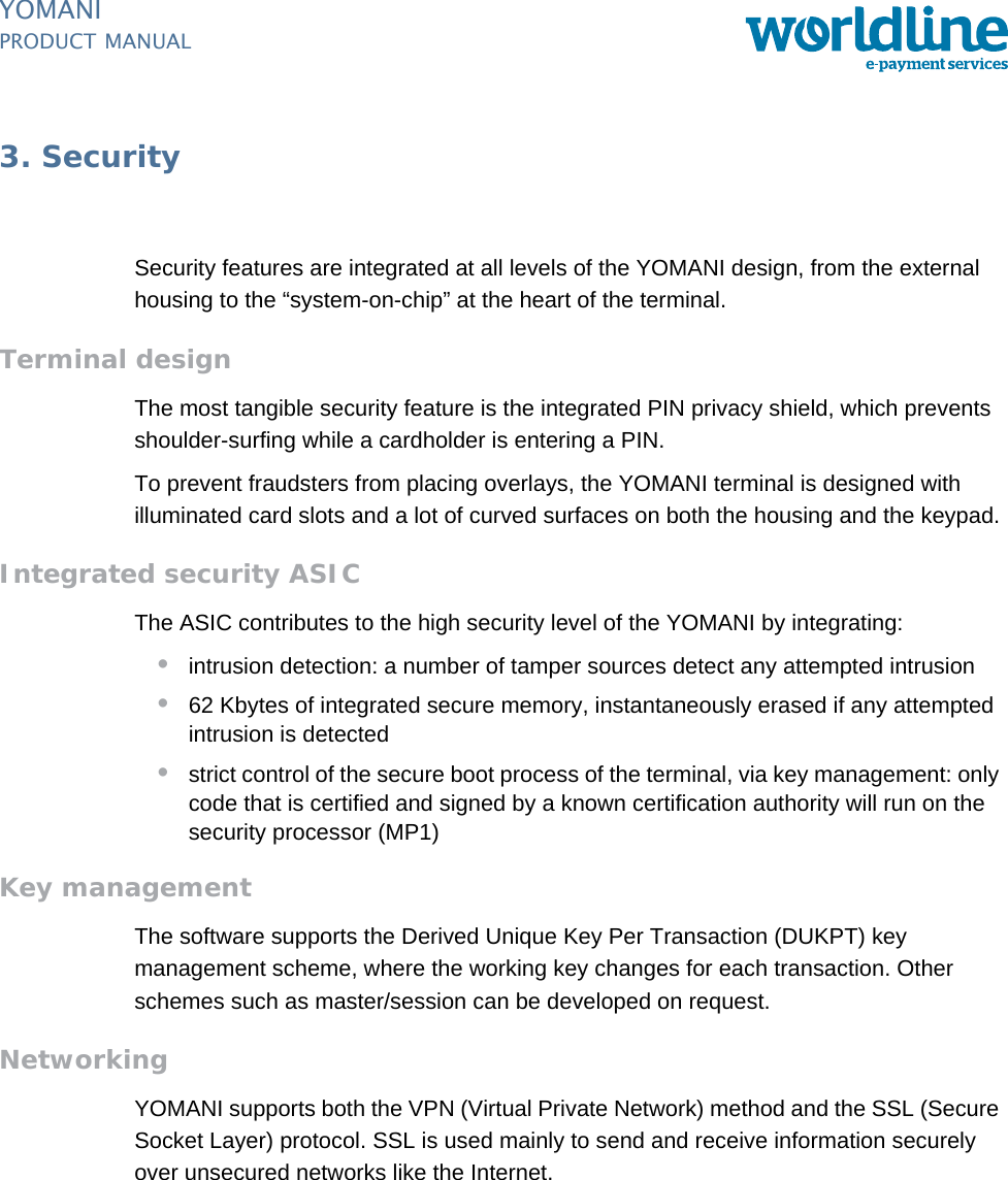 PUBLIC 19pm_ymn_security.fm document release 2.1 last updated 8/11/13YOMANIPRODUCT MANUAL3. SecuritySecurity features are integrated at all levels of the YOMANI design, from the external housing to the “system-on-chip” at the heart of the terminal.Terminal designThe most tangible security feature is the integrated PIN privacy shield, which prevents shoulder-surfing while a cardholder is entering a PIN.To prevent fraudsters from placing overlays, the YOMANI terminal is designed with illuminated card slots and a lot of curved surfaces on both the housing and the keypad.Integrated security ASICThe ASIC contributes to the high security level of the YOMANI by integrating:•intrusion detection: a number of tamper sources detect any attempted intrusion •62 Kbytes of integrated secure memory, instantaneously erased if any attempted intrusion is detected•strict control of the secure boot process of the terminal, via key management: only code that is certified and signed by a known certification authority will run on the security processor (MP1)Key managementThe software supports the Derived Unique Key Per Transaction (DUKPT) key management scheme, where the working key changes for each transaction. Other schemes such as master/session can be developed on request.NetworkingYOMANI supports both the VPN (Virtual Private Network) method and the SSL (Secure Socket Layer) protocol. SSL is used mainly to send and receive information securely over unsecured networks like the Internet.