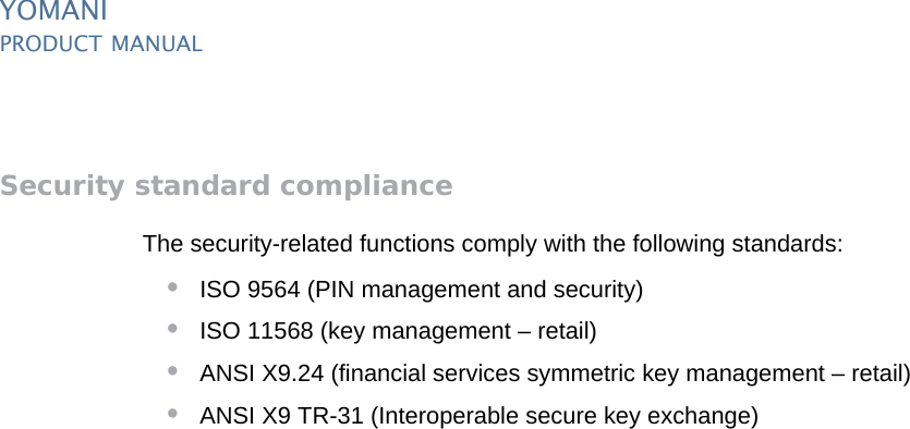 YOMANIPRODUCT MANUAL20  PUBLIClast updated 8/11/13 document release 2.1 pm_ymn_security.fmSecurity standard complianceThe security-related functions comply with the following standards:•ISO 9564 (PIN management and security)•ISO 11568 (key management – retail)•ANSI X9.24 (financial services symmetric key management – retail)•ANSI X9 TR-31 (Interoperable secure key exchange)