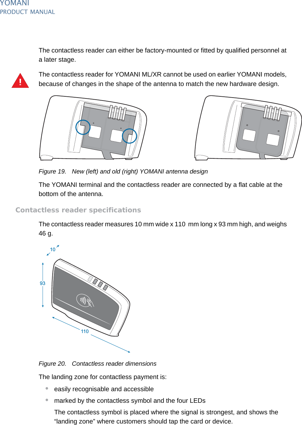 YOMANIPRODUCT MANUAL22  PUBLIClast updated 8/11/13 document release 2.1 pm_ymn_accessories.fmThe contactless reader can either be factory-mounted or fitted by qualified personnel at a later stage.The contactless reader for YOMANI ML/XR cannot be used on earlier YOMANI models, because of changes in the shape of the antenna to match the new hardware design.Figure 19. New (left) and old (right) YOMANI antenna designThe YOMANI terminal and the contactless reader are connected by a flat cable at the bottom of the antenna.Contactless reader specificationsThe contactless reader measures 10 mm wide x 110  mm long x 93 mm high, and weighs 46 g.Figure 20. Contactless reader dimensionsThe landing zone for contactless payment is:•easily recognisable and accessible•marked by the contactless symbol and the four LEDsThe contactless symbol is placed where the signal is strongest, and shows the “landing zone” where customers should tap the card or device.!1011093