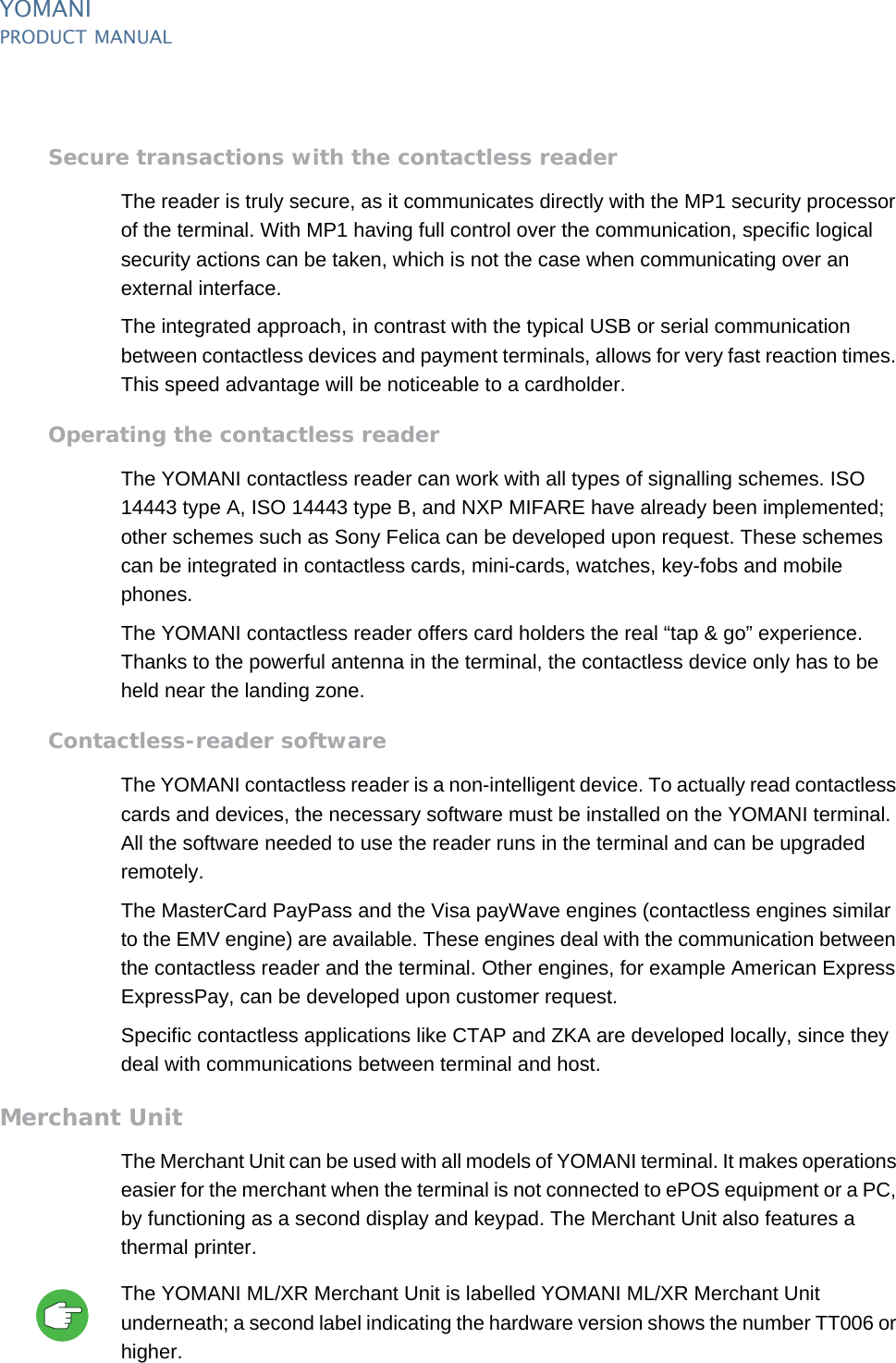 YOMANIPRODUCT MANUAL23  PUBLIClast updated 8/11/13 document release 2.1 pm_ymn_accessories.fmSecure transactions with the contactless readerThe reader is truly secure, as it communicates directly with the MP1 security processor of the terminal. With MP1 having full control over the communication, specific logical security actions can be taken, which is not the case when communicating over an external interface.The integrated approach, in contrast with the typical USB or serial communication between contactless devices and payment terminals, allows for very fast reaction times. This speed advantage will be noticeable to a cardholder.Operating the contactless readerThe YOMANI contactless reader can work with all types of signalling schemes. ISO 14443 type A, ISO 14443 type B, and NXP MIFARE have already been implemented; other schemes such as Sony Felica can be developed upon request. These schemes can be integrated in contactless cards, mini-cards, watches, key-fobs and mobile phones.The YOMANI contactless reader offers card holders the real “tap &amp; go” experience. Thanks to the powerful antenna in the terminal, the contactless device only has to be held near the landing zone.Contactless-reader softwareThe YOMANI contactless reader is a non-intelligent device. To actually read contactless cards and devices, the necessary software must be installed on the YOMANI terminal. All the software needed to use the reader runs in the terminal and can be upgraded remotely.The MasterCard PayPass and the Visa payWave engines (contactless engines similar to the EMV engine) are available. These engines deal with the communication between the contactless reader and the terminal. Other engines, for example American Express ExpressPay, can be developed upon customer request.Specific contactless applications like CTAP and ZKA are developed locally, since they deal with communications between terminal and host.Merchant UnitThe Merchant Unit can be used with all models of YOMANI terminal. It makes operations easier for the merchant when the terminal is not connected to ePOS equipment or a PC, by functioning as a second display and keypad. The Merchant Unit also features a thermal printer.The YOMANI ML/XR Merchant Unit is labelled YOMANI ML/XR Merchant Unit underneath; a second label indicating the hardware version shows the number TT006 or higher.