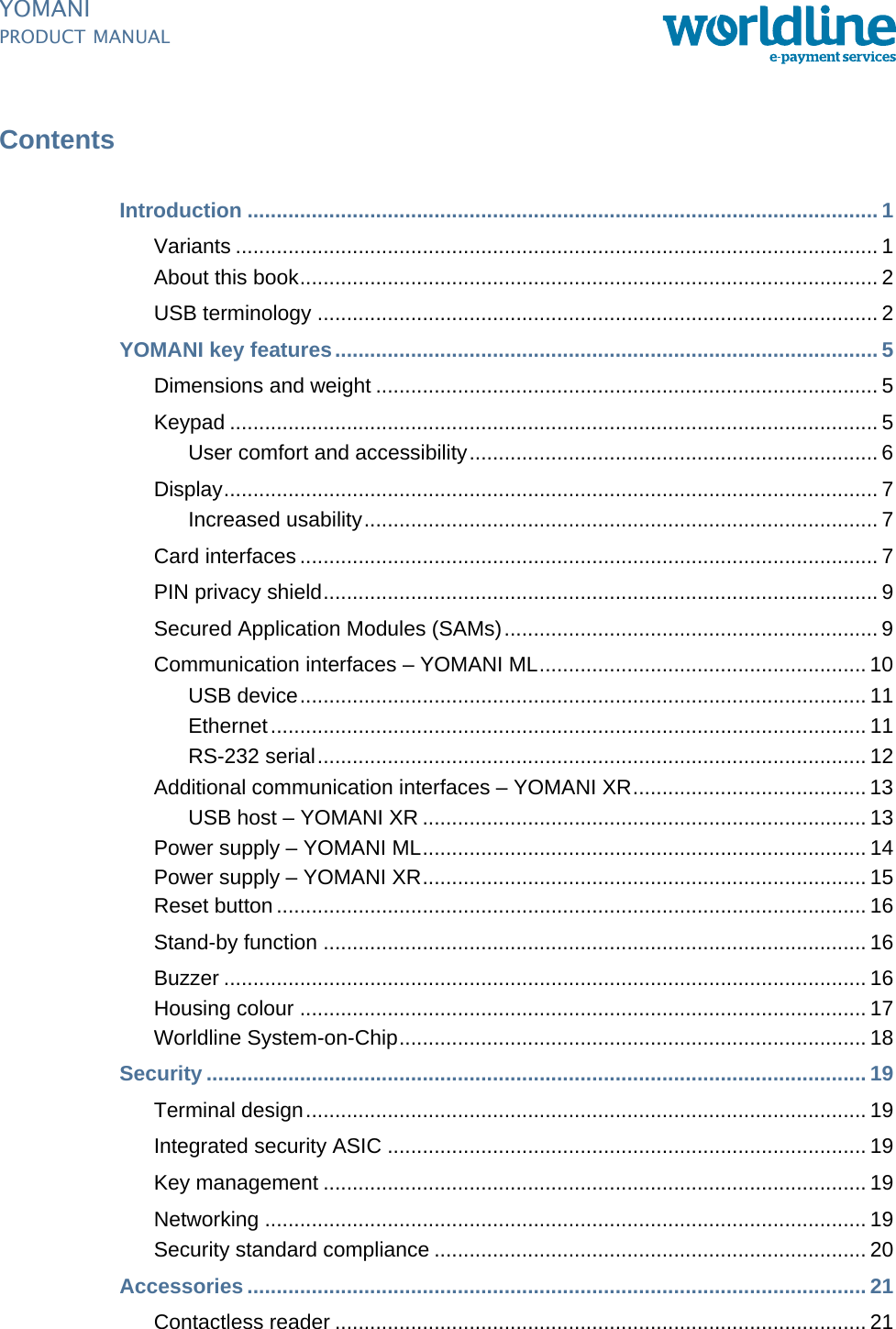 PUBLIC ipManual_ymnTOC.fm document release 2.1 last updated 8/11/13YOMANIPRODUCT MANUALContentsIntroduction ............................................................................................................ 1Variants .............................................................................................................. 1About this book................................................................................................... 2USB terminology ................................................................................................ 2YOMANI key features............................................................................................. 5Dimensions and weight ...................................................................................... 5Keypad ............................................................................................................... 5User comfort and accessibility...................................................................... 6Display................................................................................................................ 7Increased usability........................................................................................ 7Card interfaces ................................................................................................... 7PIN privacy shield............................................................................................... 9Secured Application Modules (SAMs)................................................................ 9Communication interfaces – YOMANI ML........................................................ 10USB device................................................................................................. 11Ethernet...................................................................................................... 11RS-232 serial.............................................................................................. 12Additional communication interfaces – YOMANI XR........................................ 13USB host – YOMANI XR ............................................................................ 13Power supply – YOMANI ML............................................................................ 14Power supply – YOMANI XR............................................................................ 15Reset button ..................................................................................................... 16Stand-by function ............................................................................................. 16Buzzer .............................................................................................................. 16Housing colour ................................................................................................. 17Worldline System-on-Chip................................................................................ 18Security ................................................................................................................. 19Terminal design................................................................................................ 19Integrated security ASIC .................................................................................. 19Key management ............................................................................................. 19Networking ....................................................................................................... 19Security standard compliance .......................................................................... 20Accessories .......................................................................................................... 21Contactless reader ........................................................................................... 21