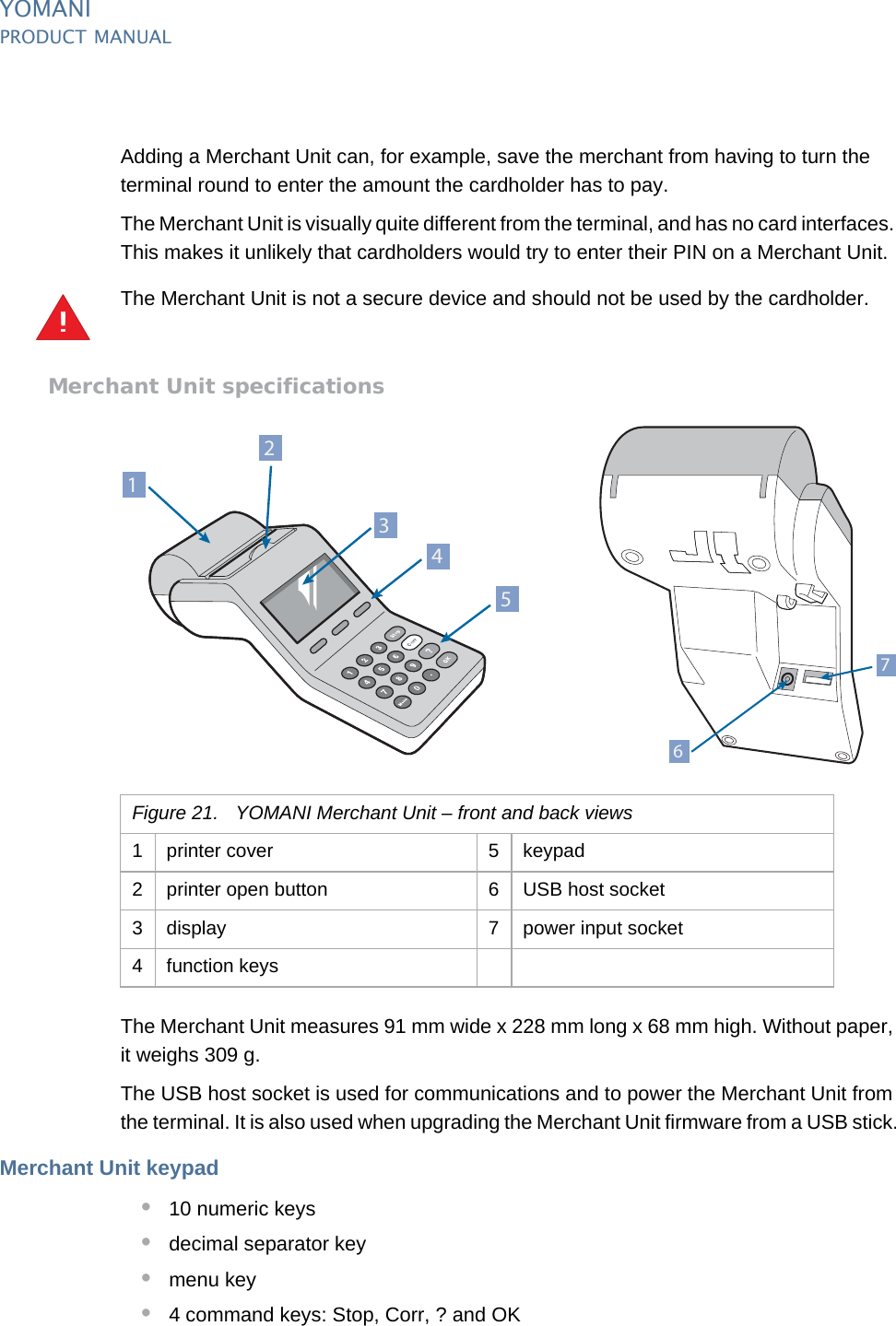 YOMANIPRODUCT MANUAL24  PUBLIClast updated 8/11/13 document release 2.1 pm_ymn_accessories.fmAdding a Merchant Unit can, for example, save the merchant from having to turn the terminal round to enter the amount the cardholder has to pay.The Merchant Unit is visually quite different from the terminal, and has no card interfaces. This makes it unlikely that cardholders would try to enter their PIN on a Merchant Unit.The Merchant Unit is not a secure device and should not be used by the cardholder.Merchant Unit specificationsThe Merchant Unit measures 91 mm wide x 228 mm long x 68 mm high. Without paper, it weighs 309 g.The USB host socket is used for communications and to power the Merchant Unit from the terminal. It is also used when upgrading the Merchant Unit firmware from a USB stick.Merchant Unit keypad•10 numeric keys•decimal separator key •menu key•4 command keys: Stop, Corr, ? and OK!Figure 21. YOMANI Merchant Unit – front and back views1 printer cover 5 keypad2 printer open button 6 USB host socket3 display 7 power input socket4 function keys2153476