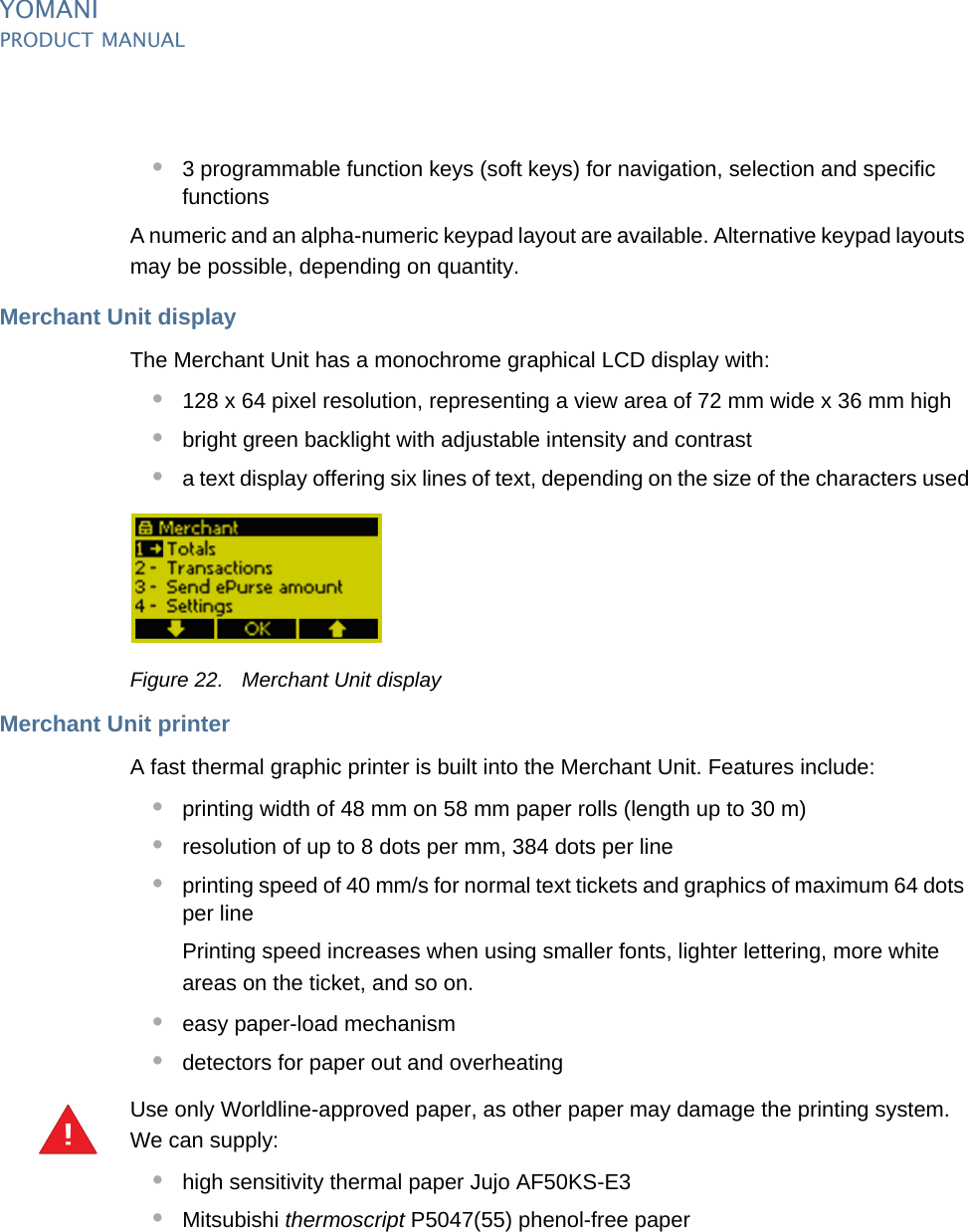 YOMANIPRODUCT MANUAL25  PUBLIClast updated 8/11/13 document release 2.1 pm_ymn_accessories.fm•3 programmable function keys (soft keys) for navigation, selection and specific functionsA numeric and an alpha-numeric keypad layout are available. Alternative keypad layouts may be possible, depending on quantity.Merchant Unit displayThe Merchant Unit has a monochrome graphical LCD display with:•128 x 64 pixel resolution, representing a view area of 72 mm wide x 36 mm high•bright green backlight with adjustable intensity and contrast•a text display offering six lines of text, depending on the size of the characters usedFigure 22. Merchant Unit displayMerchant Unit printerA fast thermal graphic printer is built into the Merchant Unit. Features include:•printing width of 48 mm on 58 mm paper rolls (length up to 30 m)•resolution of up to 8 dots per mm, 384 dots per line•printing speed of 40 mm/s for normal text tickets and graphics of maximum 64 dots per linePrinting speed increases when using smaller fonts, lighter lettering, more white areas on the ticket, and so on.•easy paper-load mechanism•detectors for paper out and overheatingUse only Worldline-approved paper, as other paper may damage the printing system. We can supply:•high sensitivity thermal paper Jujo AF50KS-E3•Mitsubishi thermoscript P5047(55) phenol-free paper!