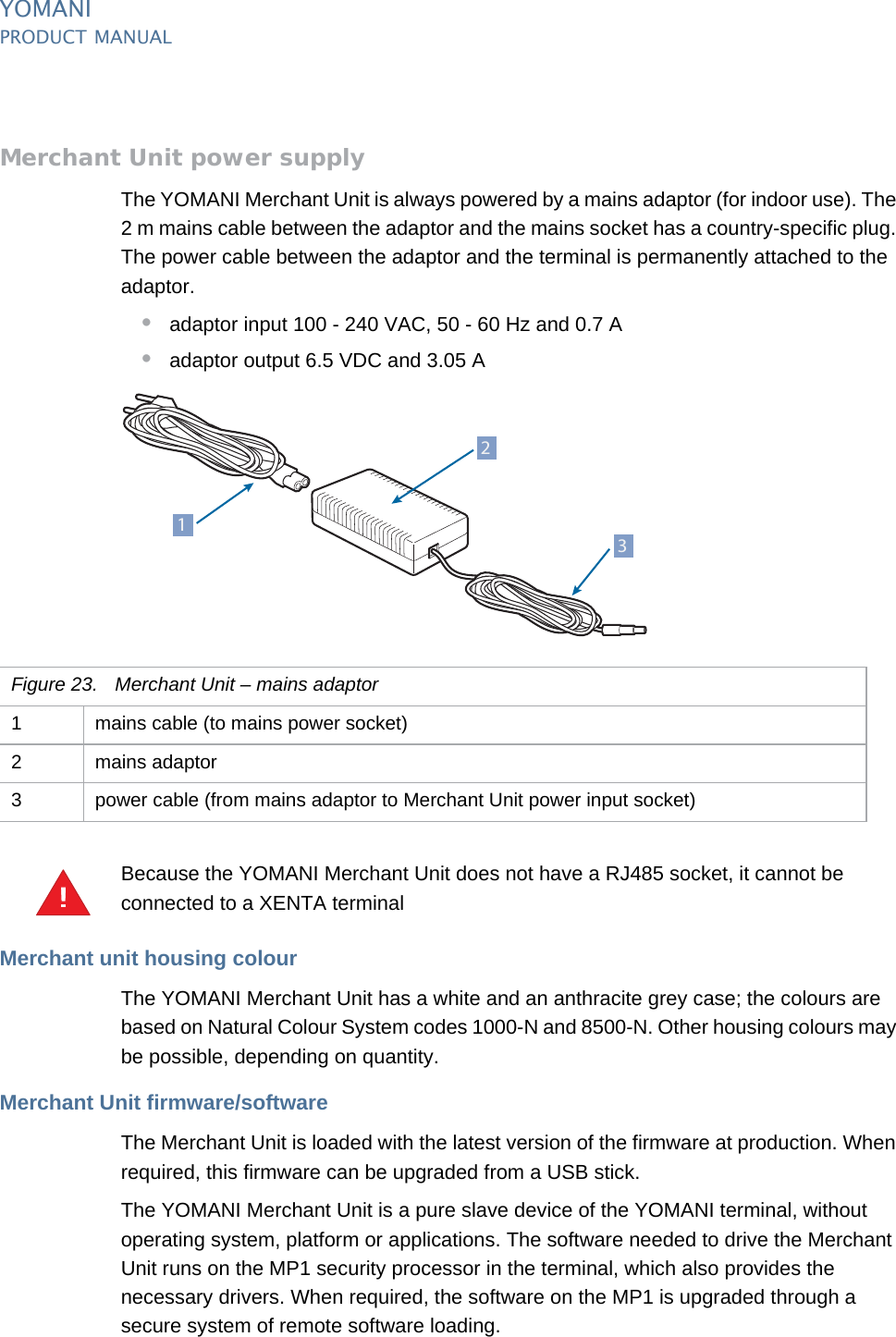 YOMANIPRODUCT MANUAL26  PUBLIClast updated 8/11/13 document release 2.1 pm_ymn_accessories.fmMerchant Unit power supplyThe YOMANI Merchant Unit is always powered by a mains adaptor (for indoor use). The 2 m mains cable between the adaptor and the mains socket has a country-specific plug. The power cable between the adaptor and the terminal is permanently attached to the adaptor.•adaptor input 100 - 240 VAC, 50 - 60 Hz and 0.7 A•adaptor output 6.5 VDC and 3.05 ABecause the YOMANI Merchant Unit does not have a RJ485 socket, it cannot be connected to a XENTA terminalMerchant unit housing colourThe YOMANI Merchant Unit has a white and an anthracite grey case; the colours are based on Natural Colour System codes 1000-N and 8500-N. Other housing colours may be possible, depending on quantity.Merchant Unit firmware/softwareThe Merchant Unit is loaded with the latest version of the firmware at production. When required, this firmware can be upgraded from a USB stick.The YOMANI Merchant Unit is a pure slave device of the YOMANI terminal, without operating system, platform or applications. The software needed to drive the Merchant Unit runs on the MP1 security processor in the terminal, which also provides the necessary drivers. When required, the software on the MP1 is upgraded through a secure system of remote software loading.213Figure 23. Merchant Unit – mains adaptor1 mains cable (to mains power socket)2 mains adaptor3 power cable (from mains adaptor to Merchant Unit power input socket)!