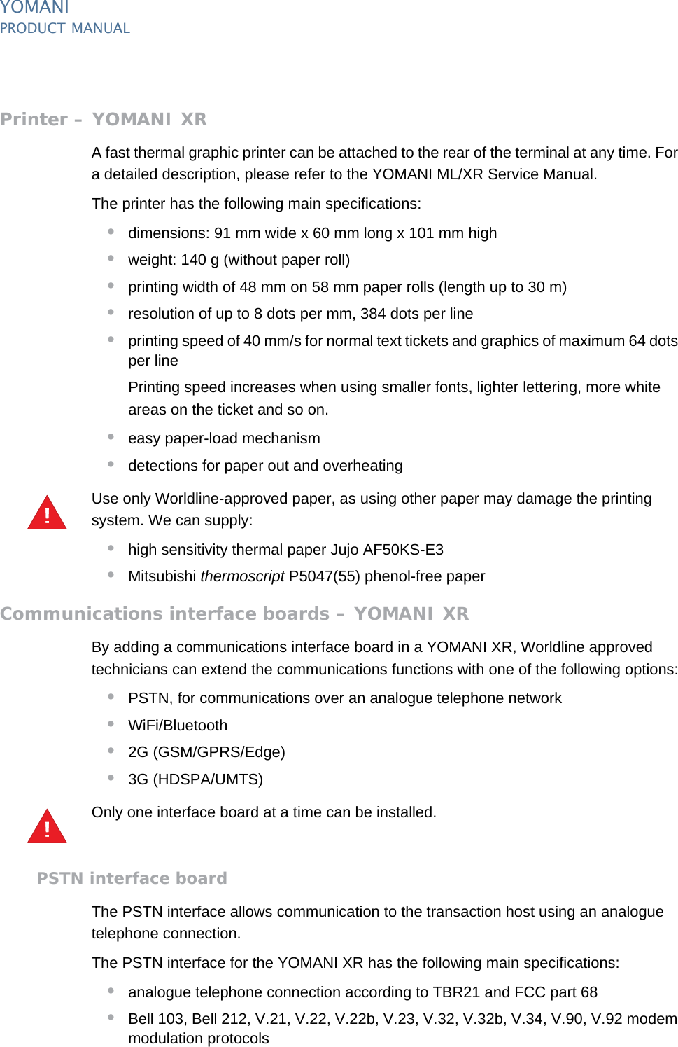 YOMANIPRODUCT MANUAL28  PUBLIClast updated 8/11/13 document release 2.1 pm_ymn_accessories.fmPrinter – YOMANI XRA fast thermal graphic printer can be attached to the rear of the terminal at any time. For a detailed description, please refer to the YOMANI ML/XR Service Manual.The printer has the following main specifications:•dimensions: 91 mm wide x 60 mm long x 101 mm high•weight: 140 g (without paper roll)•printing width of 48 mm on 58 mm paper rolls (length up to 30 m)•resolution of up to 8 dots per mm, 384 dots per line•printing speed of 40 mm/s for normal text tickets and graphics of maximum 64 dots per linePrinting speed increases when using smaller fonts, lighter lettering, more white areas on the ticket and so on.•easy paper-load mechanism•detections for paper out and overheatingUse only Worldline-approved paper, as using other paper may damage the printing system. We can supply:•high sensitivity thermal paper Jujo AF50KS-E3•Mitsubishi thermoscript P5047(55) phenol-free paperCommunications interface boards – YOMANI XRBy adding a communications interface board in a YOMANI XR, Worldline approved technicians can extend the communications functions with one of the following options:•PSTN, for communications over an analogue telephone network•WiFi/Bluetooth•2G (GSM/GPRS/Edge)•3G (HDSPA/UMTS)Only one interface board at a time can be installed.PSTN interface boardThe PSTN interface allows communication to the transaction host using an analogue telephone connection.The PSTN interface for the YOMANI XR has the following main specifications:•analogue telephone connection according to TBR21 and FCC part 68•Bell 103, Bell 212, V.21, V.22, V.22b, V.23, V.32, V.32b, V.34, V.90, V.92 modem modulation protocols!!