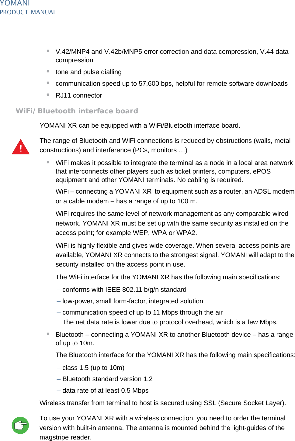 PUBLIC 29pm_ymn_accessories.fm document release 2.1 last updated 8/11/13YOMANIPRODUCT MANUAL•V.42/MNP4 and V.42b/MNP5 error correction and data compression, V.44 data compression•tone and pulse dialling•communication speed up to 57,600 bps, helpful for remote software downloads•RJ11 connectorWiFi/Bluetooth interface boardYOMANI XR can be equipped with a WiFi/Bluetooth interface board.The range of Bluetooth and WiFi connections is reduced by obstructions (walls, metal constructions) and interference (PCs, monitors …)•WiFi makes it possible to integrate the terminal as a node in a local area network that interconnects other players such as ticket printers, computers, ePOS equipment and other YOMANI terminals. No cabling is required.WiFi – connecting a YOMANI XR  to equipment such as a router, an ADSL modem or a cable modem – has a range of up to 100 m.WiFi requires the same level of network management as any comparable wired network. YOMANI XR must be set up with the same security as installed on the access point; for example WEP, WPA or WPA2.WiFi is highly flexible and gives wide coverage. When several access points are available, YOMANI XR connects to the strongest signal. YOMANI will adapt to the security installed on the access point in use.The WiFi interface for the YOMANI XR has the following main specifications:–conforms with IEEE 802.11 b/g/n standard–low-power, small form-factor, integrated solution–communication speed of up to 11 Mbps through the airThe net data rate is lower due to protocol overhead, which is a few Mbps.•Bluetooth – connecting a YOMANI XR to another Bluetooth device – has a range of up to 10m.The Bluetooth interface for the YOMANI XR has the following main specifications:–class 1.5 (up to 10m)–Bluetooth standard version 1.2–data rate of at least 0.5 MbpsWireless transfer from terminal to host is secured using SSL (Secure Socket Layer).To use your YOMANI XR with a wireless connection, you need to order the terminal version with built-in antenna. The antenna is mounted behind the light-guides of the magstripe reader.!