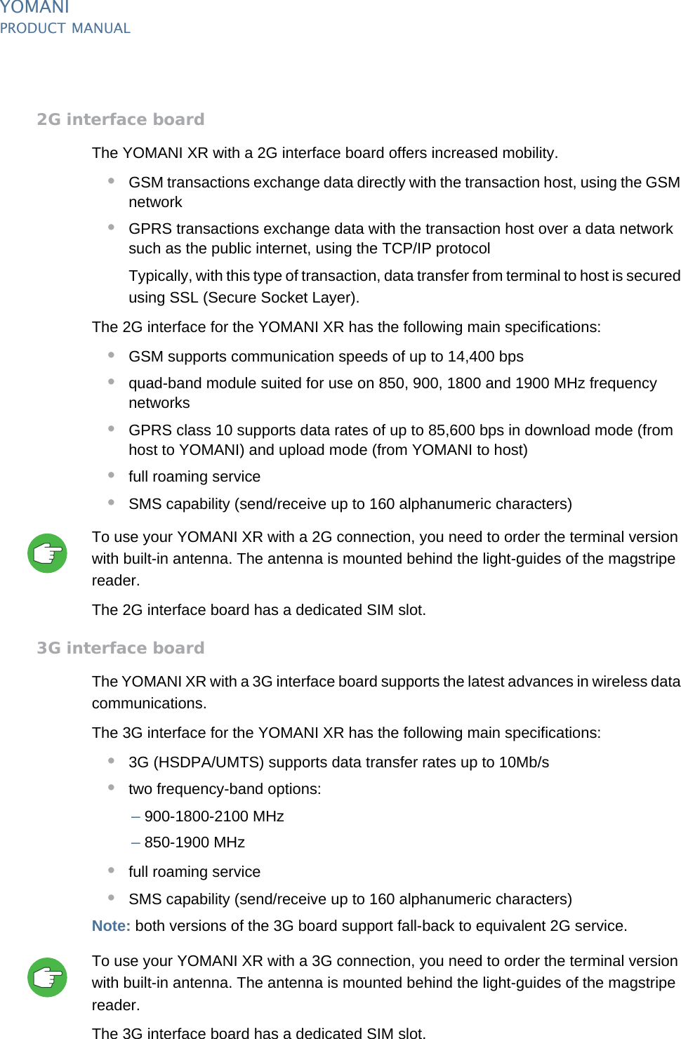 YOMANIPRODUCT MANUAL30  PUBLIClast updated 8/11/13 document release 2.1 pm_ymn_accessories.fm2G interface boardThe YOMANI XR with a 2G interface board offers increased mobility.•GSM transactions exchange data directly with the transaction host, using the GSM network•GPRS transactions exchange data with the transaction host over a data network such as the public internet, using the TCP/IP protocolTypically, with this type of transaction, data transfer from terminal to host is secured using SSL (Secure Socket Layer).The 2G interface for the YOMANI XR has the following main specifications:•GSM supports communication speeds of up to 14,400 bps•quad-band module suited for use on 850, 900, 1800 and 1900 MHz frequency networks•GPRS class 10 supports data rates of up to 85,600 bps in download mode (from host to YOMANI) and upload mode (from YOMANI to host)•full roaming service•SMS capability (send/receive up to 160 alphanumeric characters)To use your YOMANI XR with a 2G connection, you need to order the terminal version with built-in antenna. The antenna is mounted behind the light-guides of the magstripe reader.The 2G interface board has a dedicated SIM slot.3G interface boardThe YOMANI XR with a 3G interface board supports the latest advances in wireless data communications.The 3G interface for the YOMANI XR has the following main specifications:•3G (HSDPA/UMTS) supports data transfer rates up to 10Mb/s •two frequency-band options:–900-1800-2100 MHz–850-1900 MHz•full roaming service•SMS capability (send/receive up to 160 alphanumeric characters)Note: both versions of the 3G board support fall-back to equivalent 2G service.To use your YOMANI XR with a 3G connection, you need to order the terminal version with built-in antenna. The antenna is mounted behind the light-guides of the magstripe reader.The 3G interface board has a dedicated SIM slot.