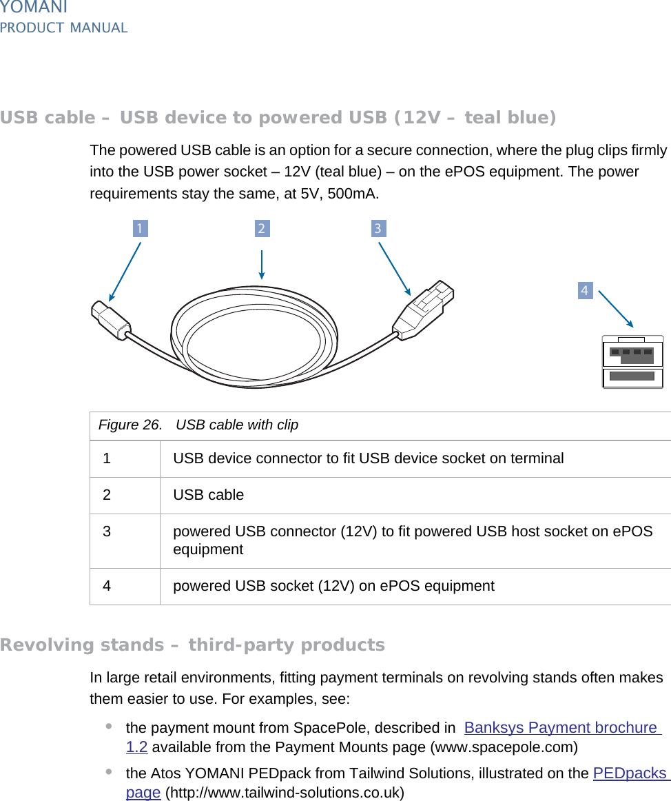 PUBLIC 31pm_ymn_accessories.fm document release 2.1 last updated 8/11/13YOMANIPRODUCT MANUALUSB cable – USB device to powered USB (12V – teal blue)The powered USB cable is an option for a secure connection, where the plug clips firmly into the USB power socket – 12V (teal blue) – on the ePOS equipment. The power requirements stay the same, at 5V, 500mA.Revolving stands – third-party productsIn large retail environments, fitting payment terminals on revolving stands often makes them easier to use. For examples, see:•the payment mount from SpacePole, described in  Banksys Payment brochure 1.2 available from the Payment Mounts page (www.spacepole.com)•the Atos YOMANI PEDpack from Tailwind Solutions, illustrated on the PEDpacks page (http://www.tailwind-solutions.co.uk)Figure 26. USB cable with clip1 USB device connector to fit USB device socket on terminal2 USB cable3 powered USB connector (12V) to fit powered USB host socket on ePOS equipment4 powered USB socket (12V) on ePOS equipment412 3