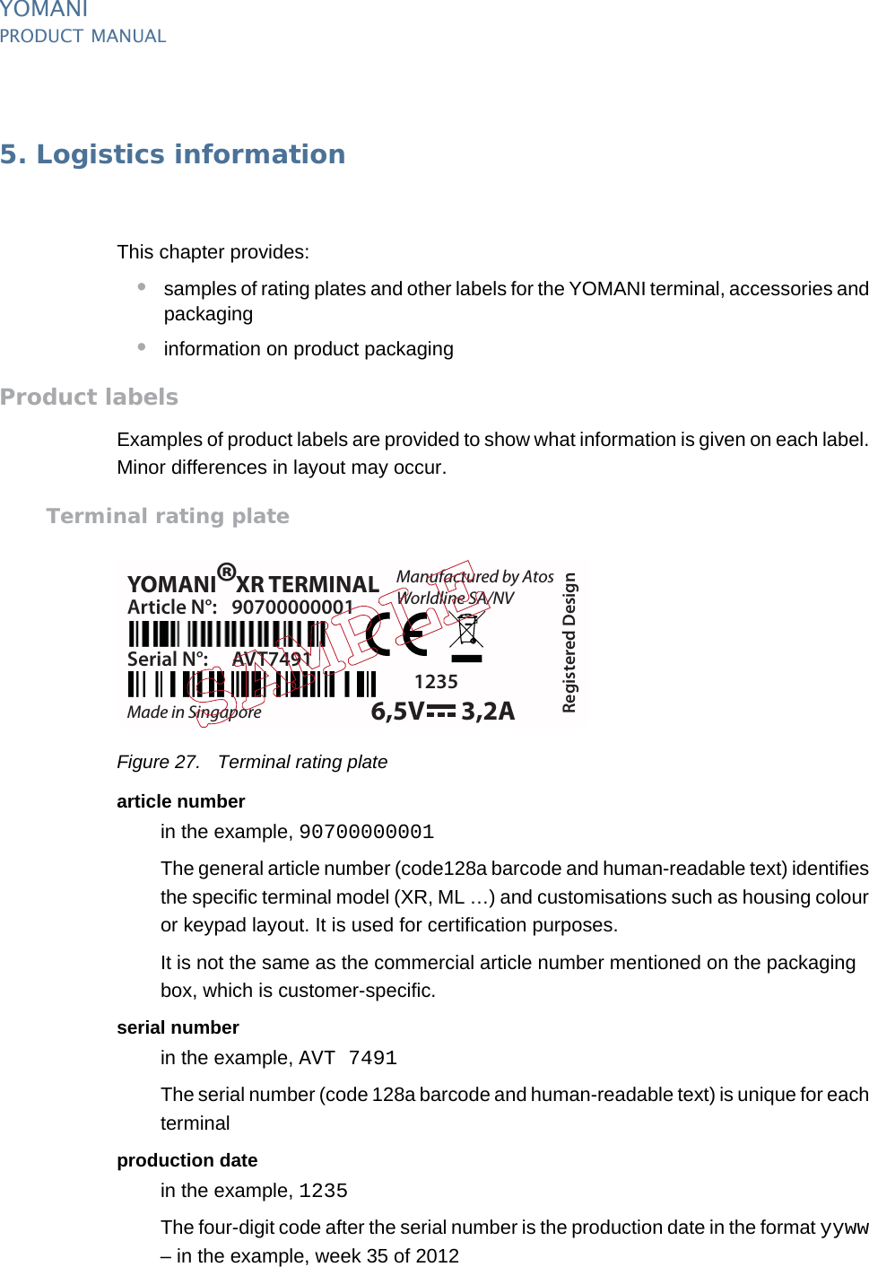 PUBLIC 33pm_ymn_logistics.fm document release 2.1 last updated 8/11/13YOMANIPRODUCT MANUAL5. Logistics informationThis chapter provides:•samples of rating plates and other labels for the YOMANI terminal, accessories and packaging•information on product packagingProduct labelsExamples of product labels are provided to show what information is given on each label. Minor differences in layout may occur.Terminal rating plateFigure 27. Terminal rating platearticle numberin the example, 90700000001The general article number (code128a barcode and human-readable text) identifies the specific terminal model (XR, ML …) and customisations such as housing colour or keypad layout. It is used for certification purposes.It is not the same as the commercial article number mentioned on the packaging box, which is customer-specific.serial numberin the example, AVT 7491The serial number (code 128a barcode and human-readable text) is unique for each terminalproduction datein the example, 1235The four-digit code after the serial number is the production date in the format yyww – in the example, week 35 of 2012YOMANI XR TERMINALManufactured by AtosWorldline SA/NVMade in SingaporeArticle N°: 90700000001Serial N°: AVT7491Registered Design1235®6,5V 3,2A