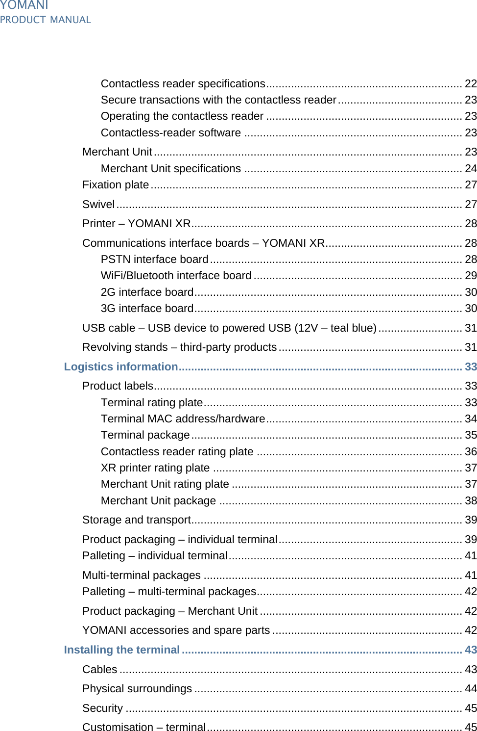 YOMANIPRODUCT MANUALii  PUBLIClast updated 8/11/13 document release 2.1 pManual_ymnTOC.fmContactless reader specifications............................................................... 22Secure transactions with the contactless reader........................................ 23Operating the contactless reader ............................................................... 23Contactless-reader software ...................................................................... 23Merchant Unit................................................................................................... 23Merchant Unit specifications ...................................................................... 24Fixation plate.................................................................................................... 27Swivel............................................................................................................... 27Printer – YOMANI XR....................................................................................... 28Communications interface boards – YOMANI XR............................................ 28PSTN interface board................................................................................. 28WiFi/Bluetooth interface board ................................................................... 292G interface board...................................................................................... 303G interface board...................................................................................... 30USB cable – USB device to powered USB (12V – teal blue)........................... 31Revolving stands – third-party products........................................................... 31Logistics information........................................................................................... 33Product labels................................................................................................... 33Terminal rating plate................................................................................... 33Terminal MAC address/hardware............................................................... 34Terminal package....................................................................................... 35Contactless reader rating plate .................................................................. 36XR printer rating plate ................................................................................ 37Merchant Unit rating plate .......................................................................... 37Merchant Unit package .............................................................................. 38Storage and transport....................................................................................... 39Product packaging – individual terminal........................................................... 39Palleting – individual terminal........................................................................... 41Multi-terminal packages ................................................................................... 41Palleting – multi-terminal packages.................................................................. 42Product packaging – Merchant Unit ................................................................. 42YOMANI accessories and spare parts ............................................................. 42Installing the terminal.......................................................................................... 43Cables .............................................................................................................. 43Physical surroundings ...................................................................................... 44Security ............................................................................................................ 45Customisation – terminal.................................................................................. 45