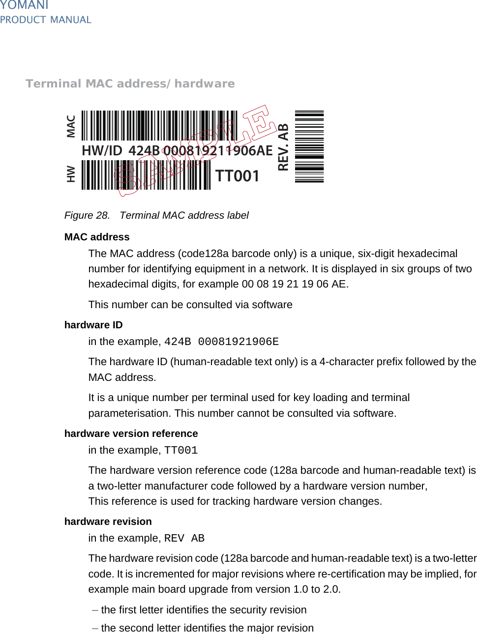 YOMANIPRODUCT MANUAL34  PUBLIClast updated 8/11/13 document release 2.1 pm_ymn_logistics.fmTerminal MAC address/hardwareFigure 28. Terminal MAC address labelMAC addressThe MAC address (code128a barcode only) is a unique, six-digit hexadecimal number for identifying equipment in a network. It is displayed in six groups of two hexadecimal digits, for example 00 08 19 21 19 06 AE.This number can be consulted via softwarehardware IDin the example, 424B 00081921906EThe hardware ID (human-readable text only) is a 4-character prefix followed by the MAC address.It is a unique number per terminal used for key loading and terminal parameterisation. This number cannot be consulted via software.hardware version referencein the example, TT001The hardware version reference code (128a barcode and human-readable text) is a two-letter manufacturer code followed by a hardware version number,This reference is used for tracking hardware version changes.hardware revisionin the example, REV ABThe hardware revision code (128a barcode and human-readable text) is a two-letter code. It is incremented for major revisions where re-certification may be implied, for example main board upgrade from version 1.0 to 2.0.–the first letter identifies the security revision–the second letter identifies the major revisionHW/ID  424B 000819211906AETT001REV. ABMACHW