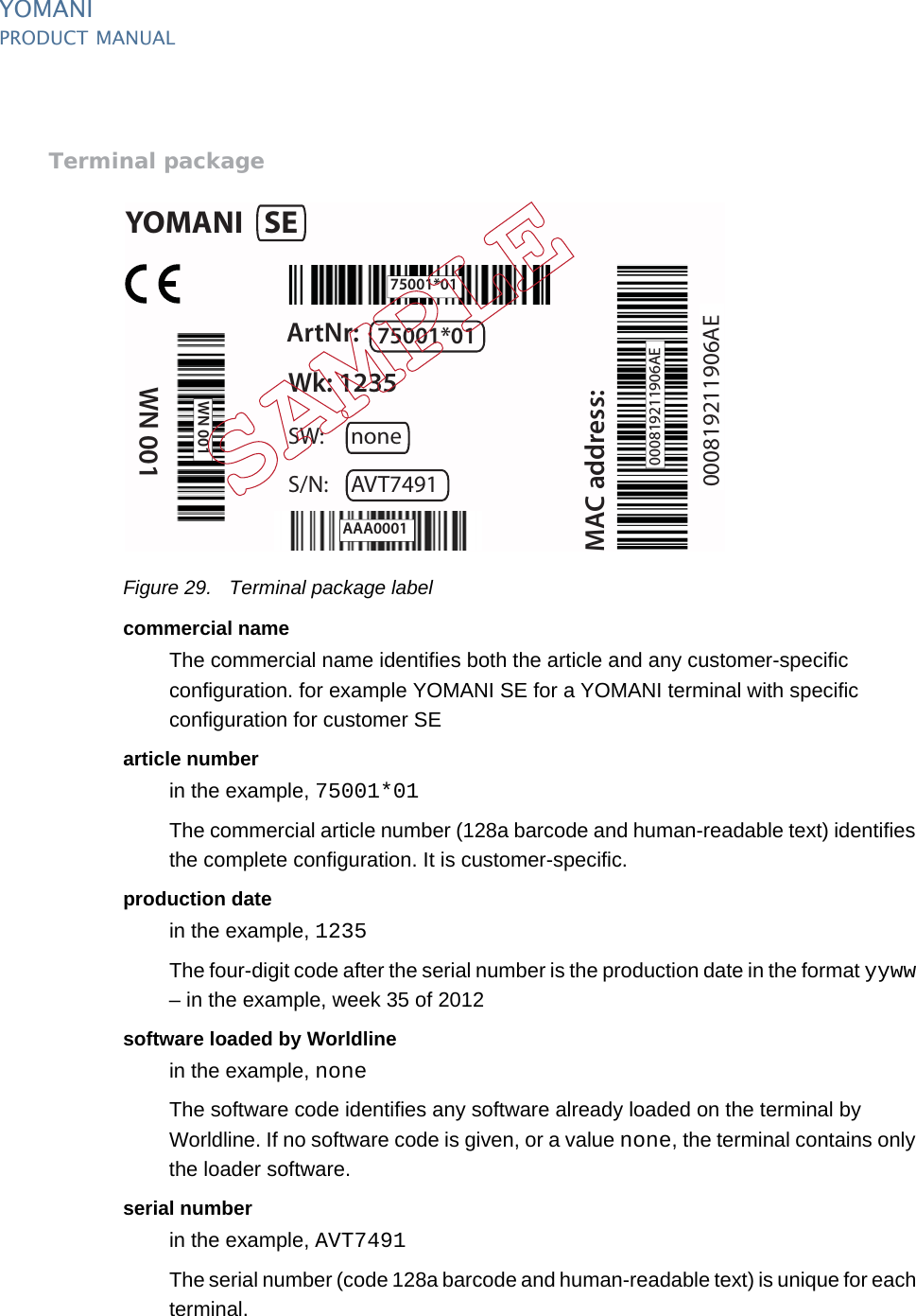 PUBLIC 35pm_ymn_logistics.fm document release 2.1 last updated 8/11/13YOMANIPRODUCT MANUALTerminal packageFigure 29. Terminal package labelcommercial nameThe commercial name identifies both the article and any customer-specific configuration. for example YOMANI SE for a YOMANI terminal with specific configuration for customer SEarticle numberin the example, 75001*01The commercial article number (128a barcode and human-readable text) identifies the complete configuration. It is customer-specific.production datein the example, 1235The four-digit code after the serial number is the production date in the format yyww – in the example, week 35 of 2012software loaded by Worldlinein the example, noneThe software code identifies any software already loaded on the terminal by Worldline. If no software code is given, or a value none, the terminal contains only the loader software.serial numberin the example, AVT7491The serial number (code 128a barcode and human-readable text) is unique for each terminal.YOMANI SEArtNr: 75001*01Wk: 1235MAC address:WN 001SW: noneS/N: AVT749175001*01000819211906AE000819211906AEAAA0001WN 001