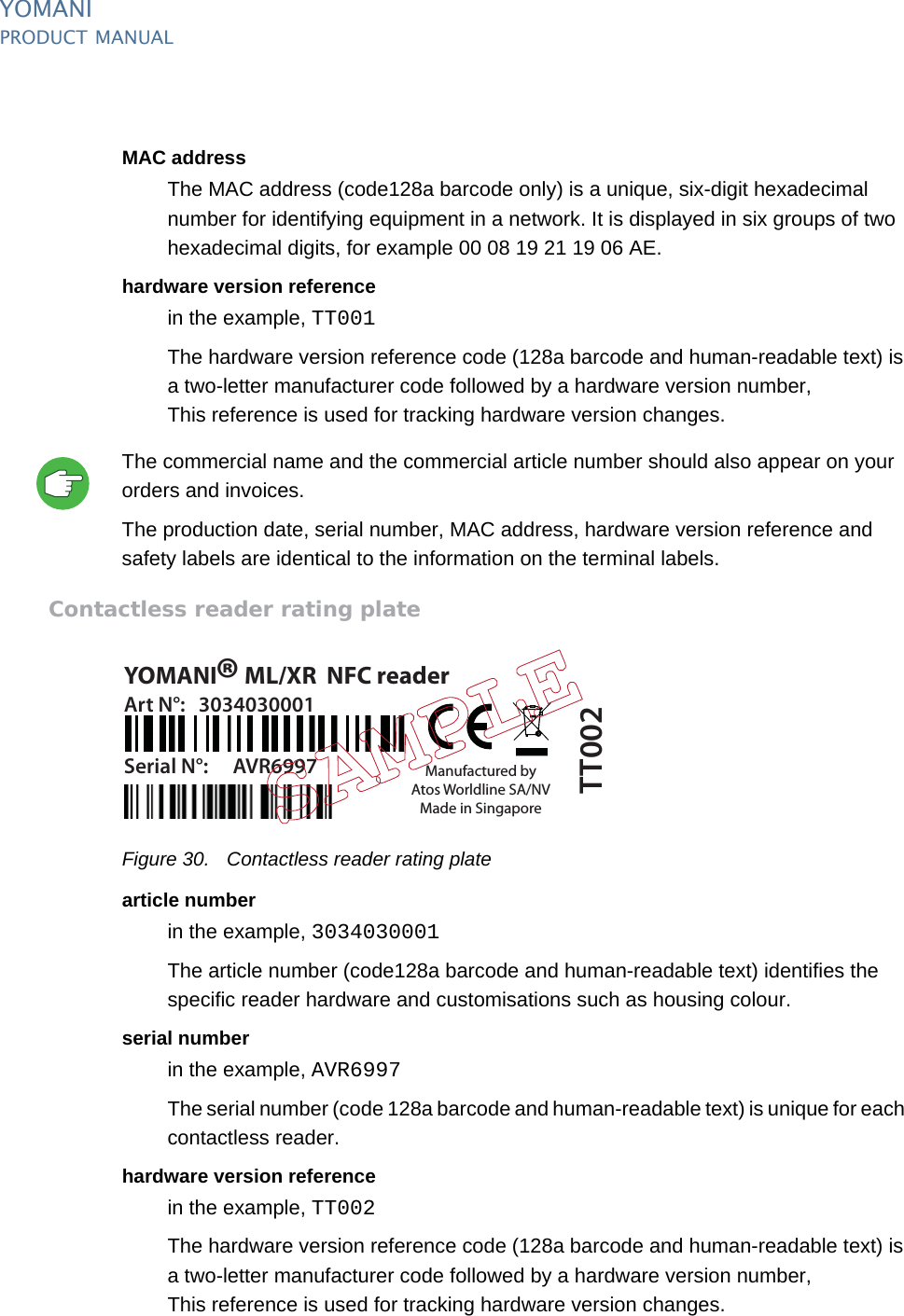 YOMANIPRODUCT MANUAL36  PUBLIClast updated 8/11/13 document release 2.1 pm_ymn_logistics.fmMAC addressThe MAC address (code128a barcode only) is a unique, six-digit hexadecimal number for identifying equipment in a network. It is displayed in six groups of two hexadecimal digits, for example 00 08 19 21 19 06 AE.hardware version referencein the example, TT001The hardware version reference code (128a barcode and human-readable text) is a two-letter manufacturer code followed by a hardware version number,This reference is used for tracking hardware version changes.The commercial name and the commercial article number should also appear on your orders and invoices.The production date, serial number, MAC address, hardware version reference and safety labels are identical to the information on the terminal labels.Contactless reader rating plateFigure 30. Contactless reader rating platearticle numberin the example, 3034030001The article number (code128a barcode and human-readable text) identifies the specific reader hardware and customisations such as housing colour.serial numberin the example, AVR6997The serial number (code 128a barcode and human-readable text) is unique for each contactless reader.hardware version referencein the example, TT002The hardware version reference code (128a barcode and human-readable text) is a two-letter manufacturer code followed by a hardware version number,This reference is used for tracking hardware version changes.YOMANI  ML/XR  NFC readerManufactured byAtos Worldline SA/NVMade in SingaporeArt N°: 3034030001Serial N°: AVR6997®TT002