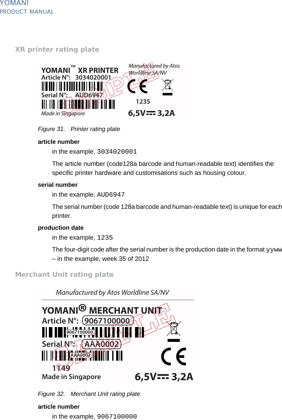 PUBLIC 37pm_ymn_logistics.fm document release 2.1 last updated 8/11/13YOMANIPRODUCT MANUALXR printer rating plateFigure 31. Printer rating platearticle numberin the example, 3034020001The article number (code128a barcode and human-readable text) identifies the specific printer hardware and customisations such as housing colour.serial numberin the example, AUD6947The serial number (code 128a barcode and human-readable text) is unique for each printer.production datein the example, 1235The four-digit code after the serial number is the production date in the format yyww – in the example, week 35 of 2012Merchant Unit rating plateFigure 32. Merchant Unit rating platearticle numberin the example, 9067100000YOMANI XR PRINTERManufactured by AtosWorldline SA/NVMade in SingaporeArticle N°: 3034020001Serial N°: AUD69471235™6,5V 3,2A6,5V 3,2AYOMANI MERCHANT UNITManufactured by Atos Worldline SA/NVMade in SingaporeArticle N°: 9067100000Serial N°: AAA00021149®9067100000AAA0002