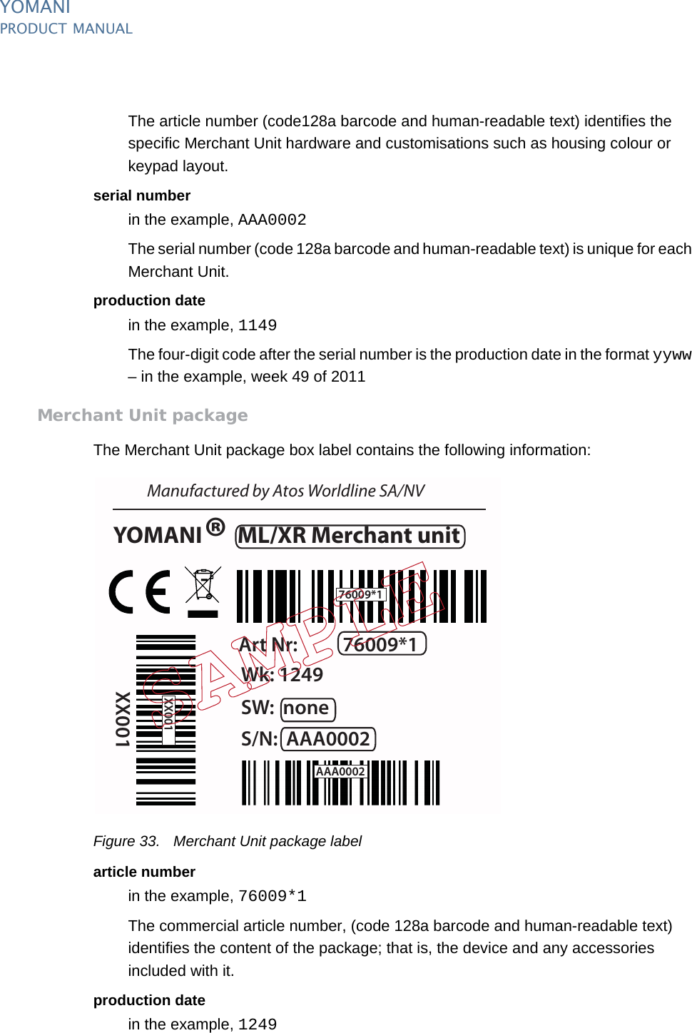 YOMANIPRODUCT MANUAL38  PUBLIClast updated 8/11/13 document release 2.1 pm_ymn_logistics.fmThe article number (code128a barcode and human-readable text) identifies the specific Merchant Unit hardware and customisations such as housing colour or keypad layout.serial numberin the example, AAA0002The serial number (code 128a barcode and human-readable text) is unique for each Merchant Unit.production datein the example, 1149The four-digit code after the serial number is the production date in the format yyww – in the example, week 49 of 2011Merchant Unit packageThe Merchant Unit package box label contains the following information:Figure 33. Merchant Unit package labelarticle numberin the example, 76009*1The commercial article number, (code 128a barcode and human-readable text) identifies the content of the package; that is, the device and any accessories included with it.production datein the example, 1249YOMANI  ML/XR Merchant unitManufactured by Atos Worldline SA/NVArt Nr: 76009*1S/N: AAA0002Wk: 1249XX001SW:  none®76009*1XX001AAA0002
