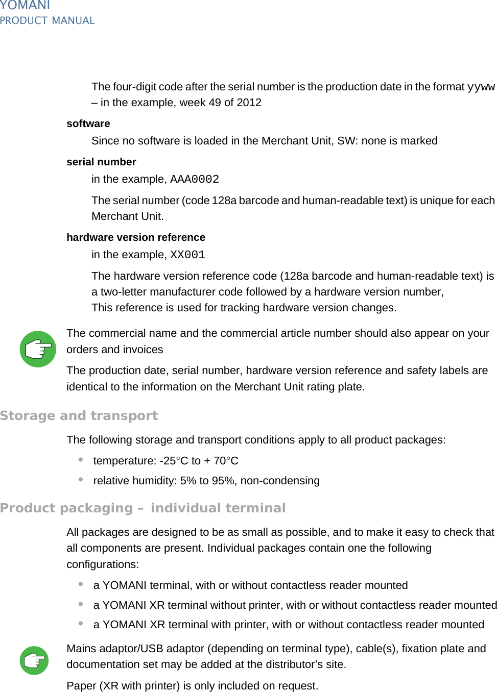 PUBLIC 39pm_ymn_logistics.fm document release 2.1 last updated 8/11/13YOMANIPRODUCT MANUALThe four-digit code after the serial number is the production date in the format yyww – in the example, week 49 of 2012softwareSince no software is loaded in the Merchant Unit, SW: none is markedserial numberin the example, AAA0002The serial number (code 128a barcode and human-readable text) is unique for each Merchant Unit.hardware version referencein the example, XX001The hardware version reference code (128a barcode and human-readable text) is a two-letter manufacturer code followed by a hardware version number,This reference is used for tracking hardware version changes.The commercial name and the commercial article number should also appear on your orders and invoicesThe production date, serial number, hardware version reference and safety labels are identical to the information on the Merchant Unit rating plate.Storage and transportThe following storage and transport conditions apply to all product packages:•temperature: -25°C to + 70°C•relative humidity: 5% to 95%, non-condensingProduct packaging – individual terminalAll packages are designed to be as small as possible, and to make it easy to check that all components are present. Individual packages contain one the following configurations:•a YOMANI terminal, with or without contactless reader mounted•a YOMANI XR terminal without printer, with or without contactless reader mounted•a YOMANI XR terminal with printer, with or without contactless reader mountedMains adaptor/USB adaptor (depending on terminal type), cable(s), fixation plate and documentation set may be added at the distributor’s site.Paper (XR with printer) is only included on request.