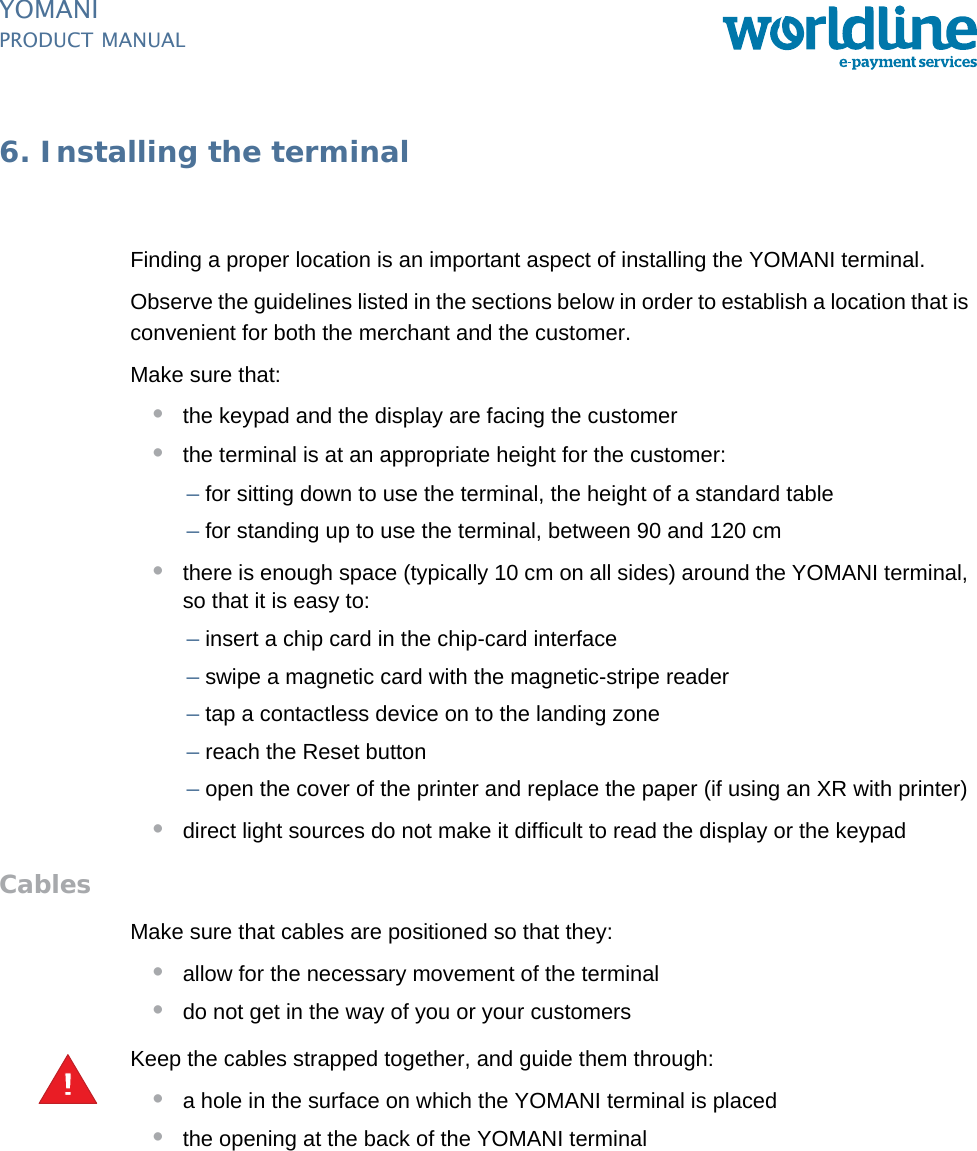 PUBLIC 43pm_ymn_installation.fm document release 2.1 last updated 8/11/13YOMANIPRODUCT MANUAL6. Installing the terminalFinding a proper location is an important aspect of installing the YOMANI terminal.Observe the guidelines listed in the sections below in order to establish a location that is convenient for both the merchant and the customer.Make sure that:•the keypad and the display are facing the customer•the terminal is at an appropriate height for the customer:–for sitting down to use the terminal, the height of a standard table–for standing up to use the terminal, between 90 and 120 cm•there is enough space (typically 10 cm on all sides) around the YOMANI terminal, so that it is easy to:–insert a chip card in the chip-card interface–swipe a magnetic card with the magnetic-stripe reader–tap a contactless device on to the landing zone–reach the Reset button–open the cover of the printer and replace the paper (if using an XR with printer)•direct light sources do not make it difficult to read the display or the keypadCablesMake sure that cables are positioned so that they:•allow for the necessary movement of the terminal•do not get in the way of you or your customersKeep the cables strapped together, and guide them through:•a hole in the surface on which the YOMANI terminal is placed•the opening at the back of the YOMANI terminal!