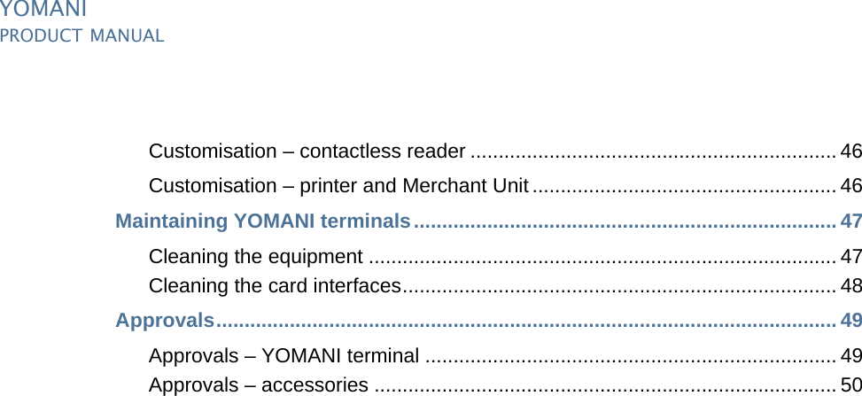 PUBLIC iiipManual_ymnTOC.fm document release 2.1 last updated 8/11/13YOMANIPRODUCT MANUALCustomisation – contactless reader ................................................................. 46Customisation – printer and Merchant Unit ...................................................... 46Maintaining YOMANI terminals........................................................................... 47Cleaning the equipment ................................................................................... 47Cleaning the card interfaces............................................................................. 48Approvals.............................................................................................................. 49Approvals – YOMANI terminal ......................................................................... 49Approvals – accessories .................................................................................. 50