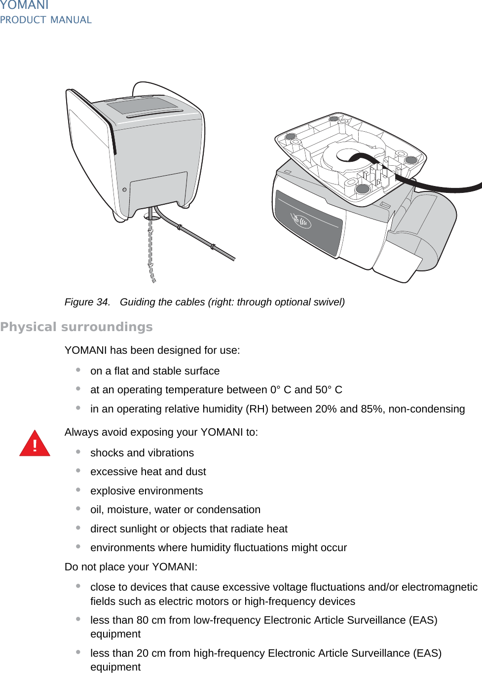 YOMANIPRODUCT MANUAL44  PUBLIClast updated 8/11/13 document release 2.1 pm_ymn_installation.fmFigure 34. Guiding the cables (right: through optional swivel)Physical surroundingsYOMANI has been designed for use:•on a flat and stable surface•at an operating temperature between 0° C and 50° C•in an operating relative humidity (RH) between 20% and 85%, non-condensingAlways avoid exposing your YOMANI to:•shocks and vibrations•excessive heat and dust•explosive environments•oil, moisture, water or condensation•direct sunlight or objects that radiate heat•environments where humidity fluctuations might occurDo not place your YOMANI:•close to devices that cause excessive voltage fluctuations and/or electromagnetic fields such as electric motors or high-frequency devices•less than 80 cm from low-frequency Electronic Article Surveillance (EAS) equipment•less than 20 cm from high-frequency Electronic Article Surveillance (EAS) equipment!