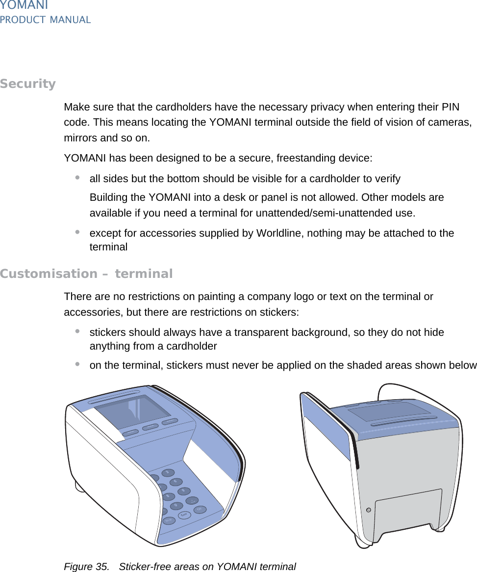 PUBLIC 45pm_ymn_installation.fm document release 2.1 last updated 8/11/13YOMANIPRODUCT MANUALSecurityMake sure that the cardholders have the necessary privacy when entering their PIN code. This means locating the YOMANI terminal outside the field of vision of cameras, mirrors and so on.YOMANI has been designed to be a secure, freestanding device:•all sides but the bottom should be visible for a cardholder to verifyBuilding the YOMANI into a desk or panel is not allowed. Other models are available if you need a terminal for unattended/semi-unattended use.•except for accessories supplied by Worldline, nothing may be attached to the terminalCustomisation – terminalThere are no restrictions on painting a company logo or text on the terminal or accessories, but there are restrictions on stickers:•stickers should always have a transparent background, so they do not hide anything from a cardholder•on the terminal, stickers must never be applied on the shaded areas shown belowFigure 35. Sticker-free areas on YOMANI terminal
