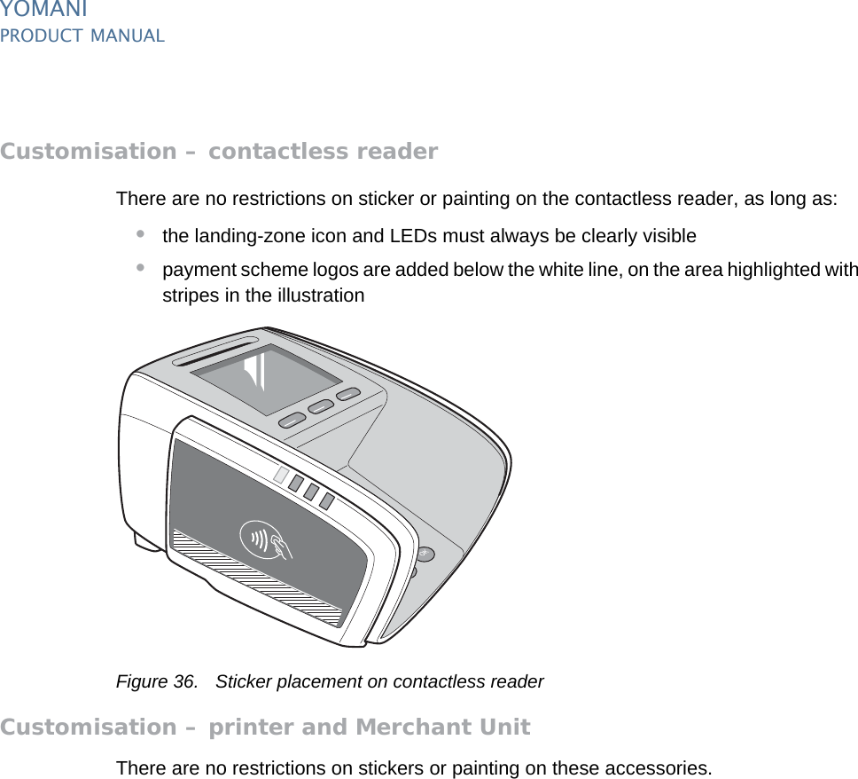 YOMANIPRODUCT MANUAL46  PUBLIClast updated 8/11/13 document release 2.1 pm_ymn_installation.fmCustomisation – contactless readerThere are no restrictions on sticker or painting on the contactless reader, as long as:•the landing-zone icon and LEDs must always be clearly visible•payment scheme logos are added below the white line, on the area highlighted with stripes in the illustrationFigure 36. Sticker placement on contactless readerCustomisation – printer and Merchant UnitThere are no restrictions on stickers or painting on these accessories.