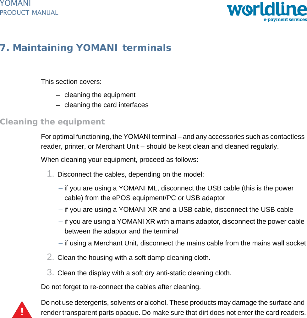 PUBLIC 47pm_ymn_maintenance.fm document release 2.1 last updated 8/11/13YOMANIPRODUCT MANUAL7. Maintaining YOMANI terminalsThis section covers:– cleaning the equipment– cleaning the card interfacesCleaning the equipmentFor optimal functioning, the YOMANI terminal – and any accessories such as contactless reader, printer, or Merchant Unit – should be kept clean and cleaned regularly.When cleaning your equipment, proceed as follows:1. Disconnect the cables, depending on the model:–if you are using a YOMANI ML, disconnect the USB cable (this is the power cable) from the ePOS equipment/PC or USB adaptor–if you are using a YOMANI XR and a USB cable, disconnect the USB cable–if you are using a YOMANI XR with a mains adaptor, disconnect the power cable between the adaptor and the terminal–if using a Merchant Unit, disconnect the mains cable from the mains wall socket2. Clean the housing with a soft damp cleaning cloth.3. Clean the display with a soft dry anti-static cleaning cloth.Do not forget to re-connect the cables after cleaning.Do not use detergents, solvents or alcohol. These products may damage the surface and render transparent parts opaque. Do make sure that dirt does not enter the card readers.!