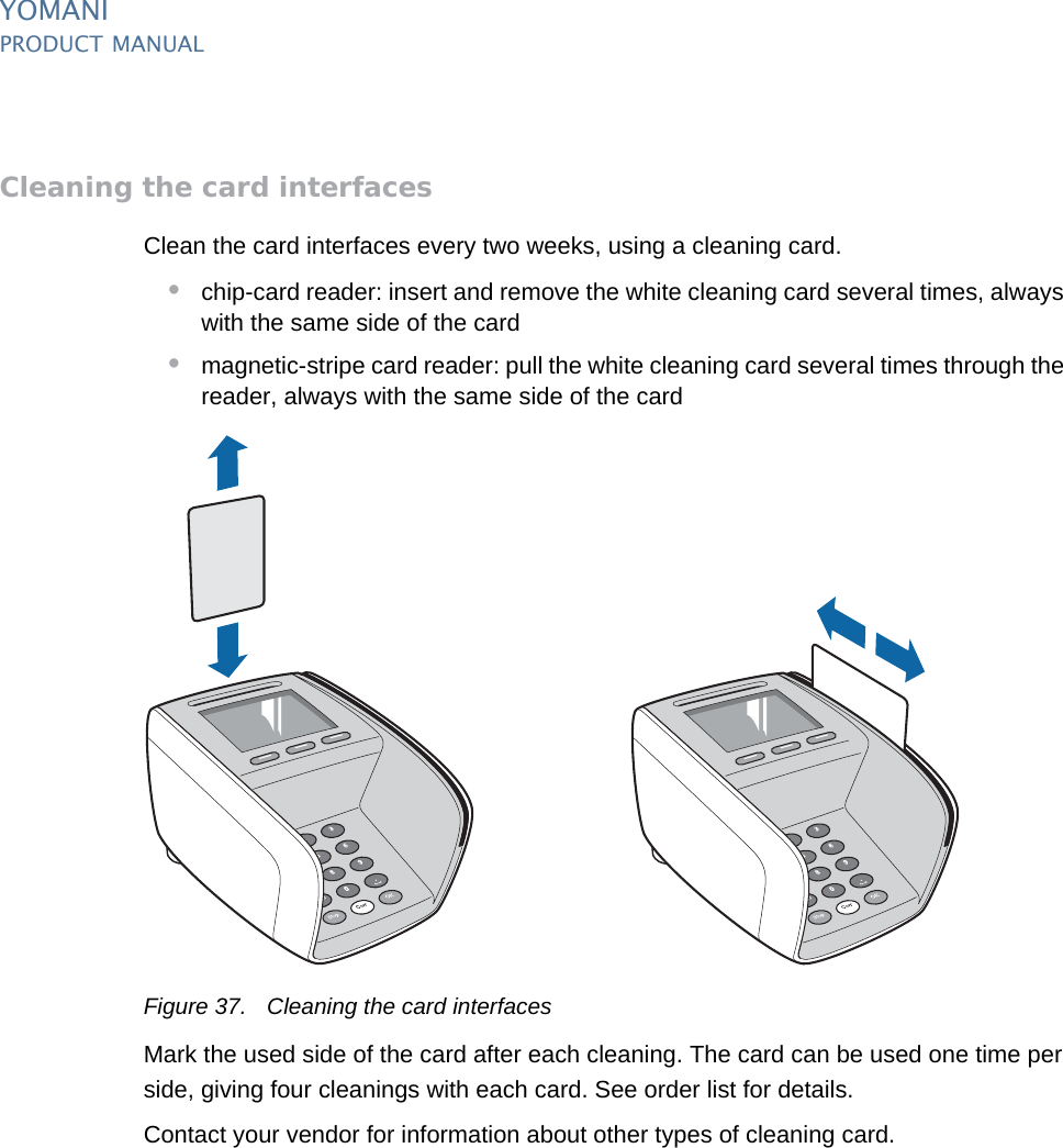 YOMANIPRODUCT MANUAL48  PUBLIClast updated 8/11/13 document release 2.1 pm_ymn_maintenance.fmCleaning the card interfacesClean the card interfaces every two weeks, using a cleaning card. •chip-card reader: insert and remove the white cleaning card several times, always with the same side of the card•magnetic-stripe card reader: pull the white cleaning card several times through the reader, always with the same side of the cardFigure 37. Cleaning the card interfacesMark the used side of the card after each cleaning. The card can be used one time per side, giving four cleanings with each card. See order list for details.Contact your vendor for information about other types of cleaning card.