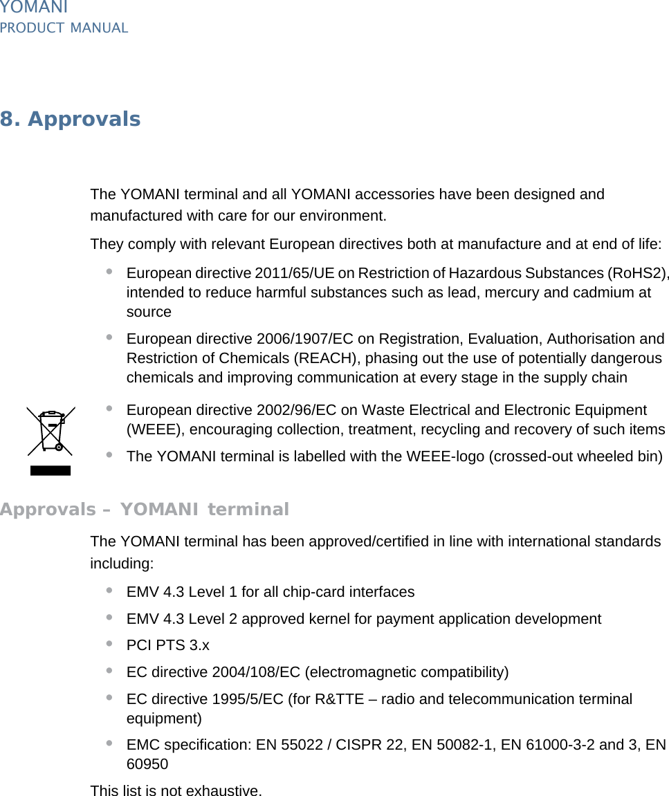 PUBLIC 49pm_ymn_approvals.fm document release 2.1 last updated 8/11/13YOMANIPRODUCT MANUAL8. ApprovalsThe YOMANI terminal and all YOMANI accessories have been designed and manufactured with care for our environment.They comply with relevant European directives both at manufacture and at end of life:•European directive 2011/65/UE on Restriction of Hazardous Substances (RoHS2), intended to reduce harmful substances such as lead, mercury and cadmium at source•European directive 2006/1907/EC on Registration, Evaluation, Authorisation and Restriction of Chemicals (REACH), phasing out the use of potentially dangerous chemicals and improving communication at every stage in the supply chain•European directive 2002/96/EC on Waste Electrical and Electronic Equipment (WEEE), encouraging collection, treatment, recycling and recovery of such items•The YOMANI terminal is labelled with the WEEE-logo (crossed-out wheeled bin)Approvals – YOMANI terminalThe YOMANI terminal has been approved/certified in line with international standards including:•EMV 4.3 Level 1 for all chip-card interfaces•EMV 4.3 Level 2 approved kernel for payment application development•PCI PTS 3.x•EC directive 2004/108/EC (electromagnetic compatibility)•EC directive 1995/5/EC (for R&amp;TTE – radio and telecommunication terminal equipment)•EMC specification: EN 55022 / CISPR 22, EN 50082-1, EN 61000-3-2 and 3, EN 60950This list is not exhaustive.