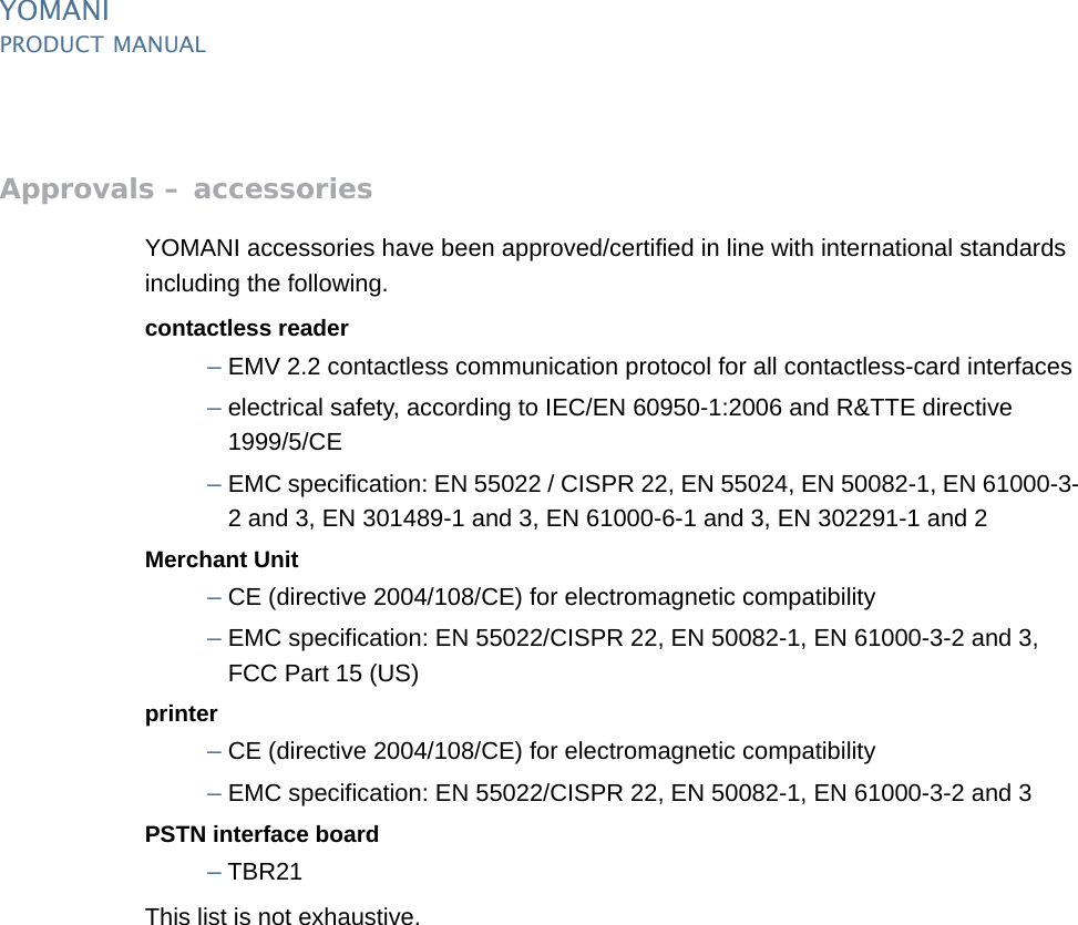 YOMANIPRODUCT MANUAL50  PUBLIClast updated 8/11/13 document release 2.1 pm_ymn_approvals.fmApprovals – accessoriesYOMANI accessories have been approved/certified in line with international standards including the following.contactless reader–EMV 2.2 contactless communication protocol for all contactless-card interfaces–electrical safety, according to IEC/EN 60950-1:2006 and R&amp;TTE directive1999/5/CE–EMC specification: EN 55022 / CISPR 22, EN 55024, EN 50082-1, EN 61000-3-2 and 3, EN 301489-1 and 3, EN 61000-6-1 and 3, EN 302291-1 and 2Merchant Unit–CE (directive 2004/108/CE) for electromagnetic compatibility–EMC specification: EN 55022/CISPR 22, EN 50082-1, EN 61000-3-2 and 3,FCC Part 15 (US)printer–CE (directive 2004/108/CE) for electromagnetic compatibility–EMC specification: EN 55022/CISPR 22, EN 50082-1, EN 61000-3-2 and 3PSTN interface board–TBR21This list is not exhaustive.