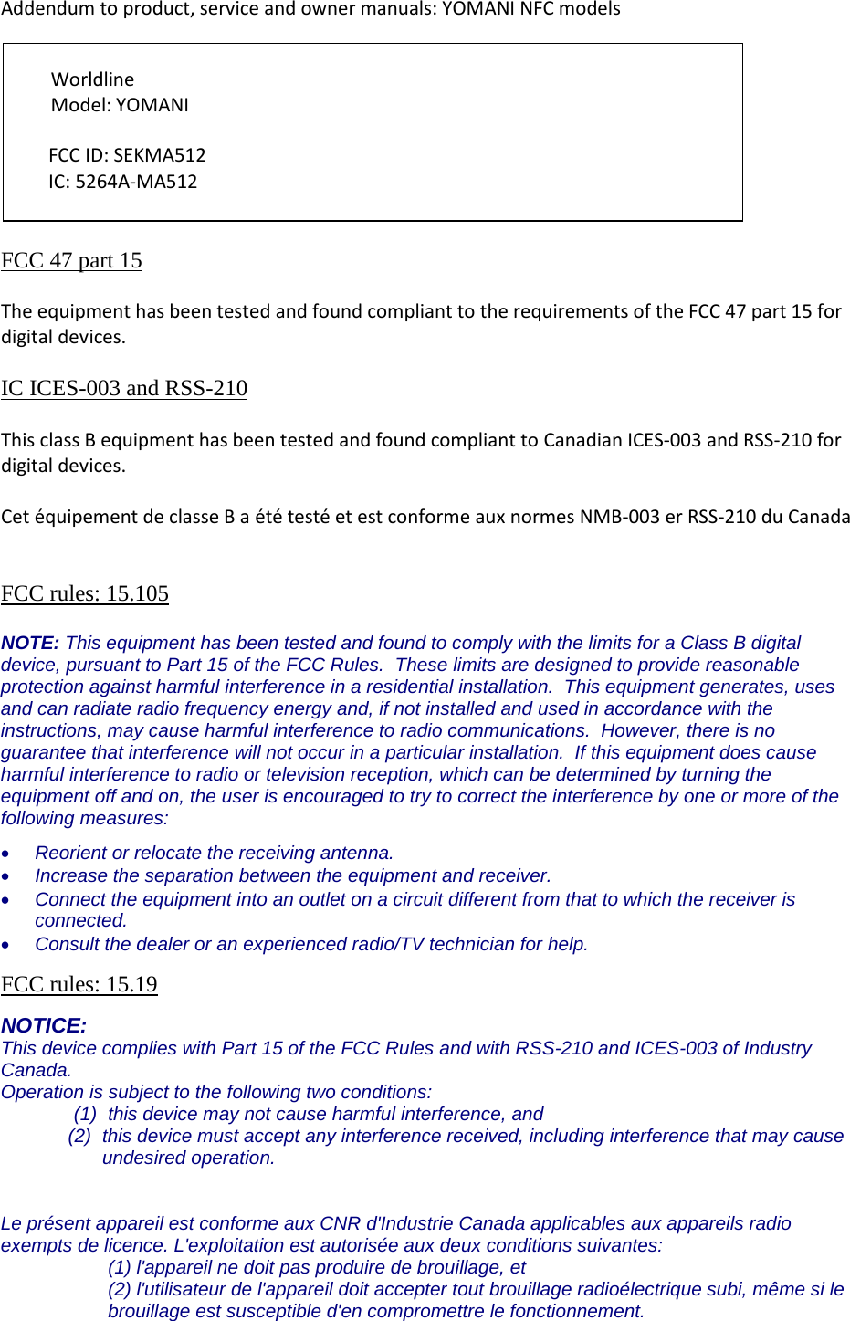 Addendum to product, service and owner manuals: YOMANI NFC models          FCC 47 part 15  The equipment has been tested and found compliant to the requirements of the FCC 47 part 15 for digital devices.  IC ICES-003 and RSS-210   This class B equipment has been tested and found compliant to Canadian ICES-003 and RSS-210 for digital devices.  Cet équipement de classe B a été testé et est conforme aux normes NMB-003 er RSS-210 du Canada   FCC rules: 15.105  NOTE: This equipment has been tested and found to comply with the limits for a Class B digital device, pursuant to Part 15 of the FCC Rules.  These limits are designed to provide reasonable protection against harmful interference in a residential installation.  This equipment generates, uses and can radiate radio frequency energy and, if not installed and used in accordance with the instructions, may cause harmful interference to radio communications.  However, there is no guarantee that interference will not occur in a particular installation.  If this equipment does cause harmful interference to radio or television reception, which can be determined by turning the equipment off and on, the user is encouraged to try to correct the interference by one or more of the following measures: • Reorient or relocate the receiving antenna. • Increase the separation between the equipment and receiver. • Connect the equipment into an outlet on a circuit different from that to which the receiver is connected. • Consult the dealer or an experienced radio/TV technician for help.  FCC rules: 15.19  NOTICE: This device complies with Part 15 of the FCC Rules and with RSS-210 and ICES-003 of Industry Canada. Operation is subject to the following two conditions: (1) this device may not cause harmful interference, and  (2) this device must accept any interference received, including interference that may cause undesired operation.   Le présent appareil est conforme aux CNR d&apos;Industrie Canada applicables aux appareils radio exempts de licence. L&apos;exploitation est autorisée aux deux conditions suivantes: (1) l&apos;appareil ne doit pas produire de brouillage, et  (2) l&apos;utilisateur de l&apos;appareil doit accepter tout brouillage radioélectrique subi, même si le brouillage est susceptible d&apos;en compromettre le fonctionnement. Worldline  Model: YOMANI FCC ID: SEKMA512 IC: 5264A-MA512 