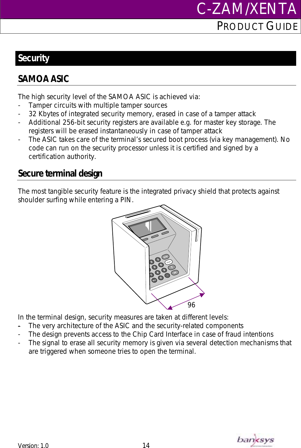 C-ZAM/XENTAPRODUCT GUIDE   Security  SAMOA ASIC The high security level of the SAMOA ASIC is achieved via: -  Tamper circuits with multiple tamper sources -  32 Kbytes of integrated security memory, erased in case of a tamper attack  -  Additional 256-bit security registers are available e.g. for master key storage. The registers will be erased instantaneously in case of tamper attack -  The ASIC takes care of the terminal’s secured boot process (via key management). No code can run on the security processor unless it is certified and signed by a certification authority.   Secure terminal design The most tangible security feature is the integrated privacy shield that protects against shoulder surfing while entering a PIN.  96   In the terminal design, security measures are taken at different levels: -  The very architecture of the ASIC and the security-related components-  The design prevents access to the Chip Card Interface in case of fraud intentions  -  The signal to erase all security memory is given via several detection mechanisms that are triggered when someone tries to open the terminal.   Version: 1.0 14      