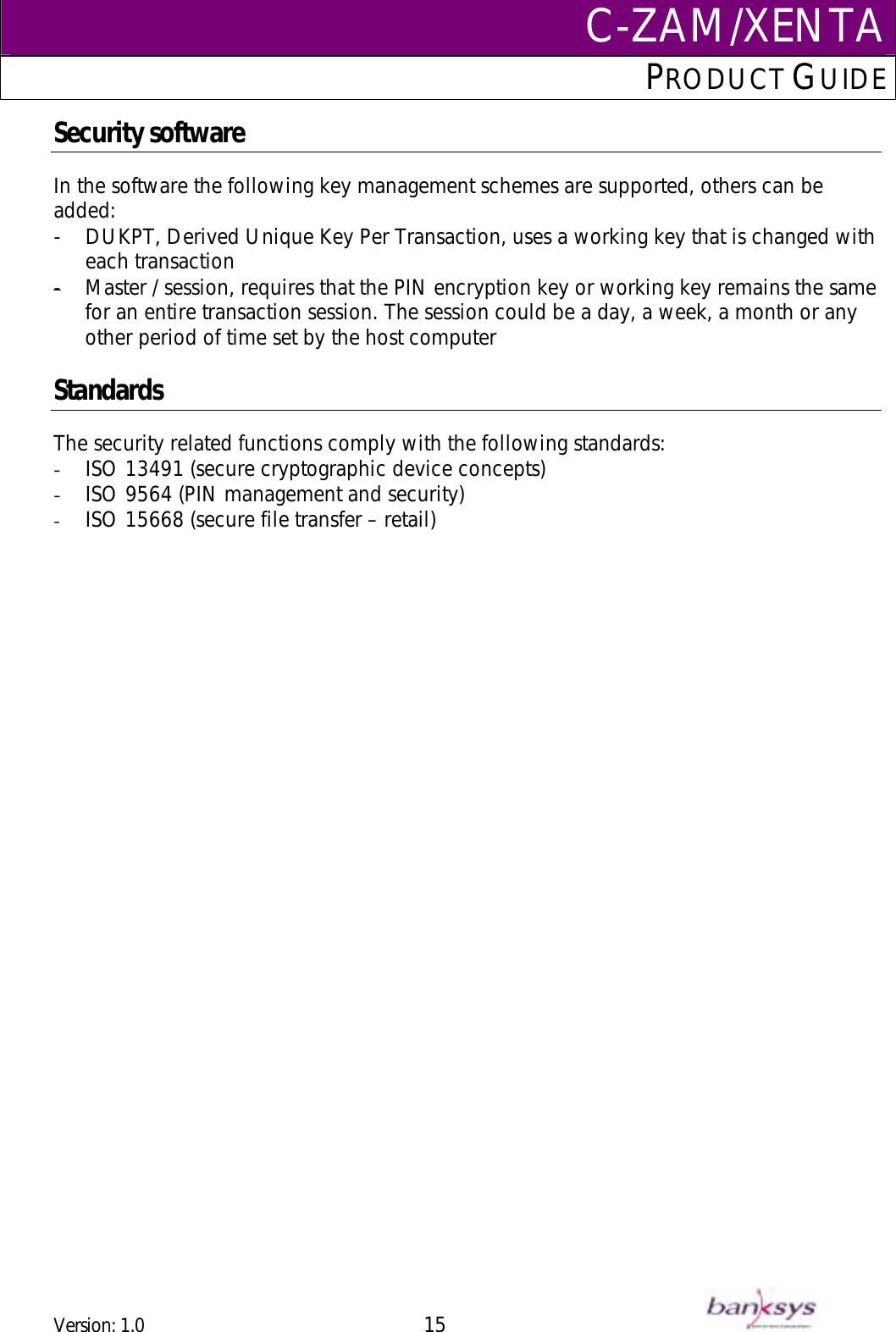 C-ZAM/XENTAPRODUCT GUIDE  Security software In the software the following key management schemes are supported, others can be added: -  DUKPT, Derived Unique Key Per Transaction, uses a working key that is changed with each transaction Master / session, requires that the PIN encryption key or working key remains the same for an entire transaction session. The session could be a day, a week, a month or any other period of time set by the host computer-   Standards The security related functions comply with the following standards: -  ISO 13491 (secure cryptographic device concepts) -  ISO 9564 (PIN management and security) -  ISO 15668 (secure file transfer – retail) Version: 1.0 15      