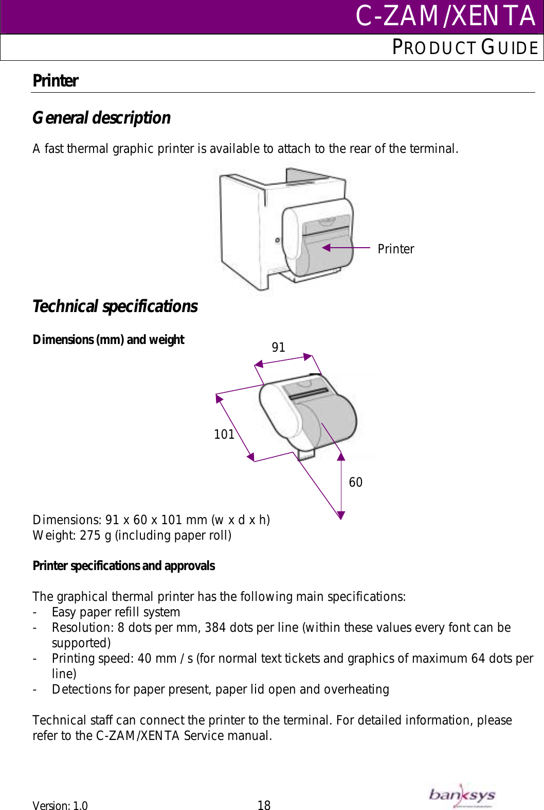 C-ZAM/XENTAPRODUCT GUIDE  Printer  General description  A fast thermal graphic printer is available to attach to the rear of the terminal. Printer Technical specifications  Dimensions (mm) and weight     Dimensions: 91 x 60 x 101 mm (w x d x h) 6091101Weight: 275 g (including paper roll)  Printer specifications and approvals  The graphical thermal printer has the following main specifications: -  Easy paper refill system  -  Resolution: 8 dots per mm, 384 dots per line (within these values every font can be supported) -  Printing speed: 40 mm / s (for normal text tickets and graphics of maximum 64 dots per line) -  Detections for paper present, paper lid open and overheating   Technical staff can connect the printer to the terminal. For detailed information, please refer to the C-ZAM/XENTA Service manual.  Version: 1.0 18      