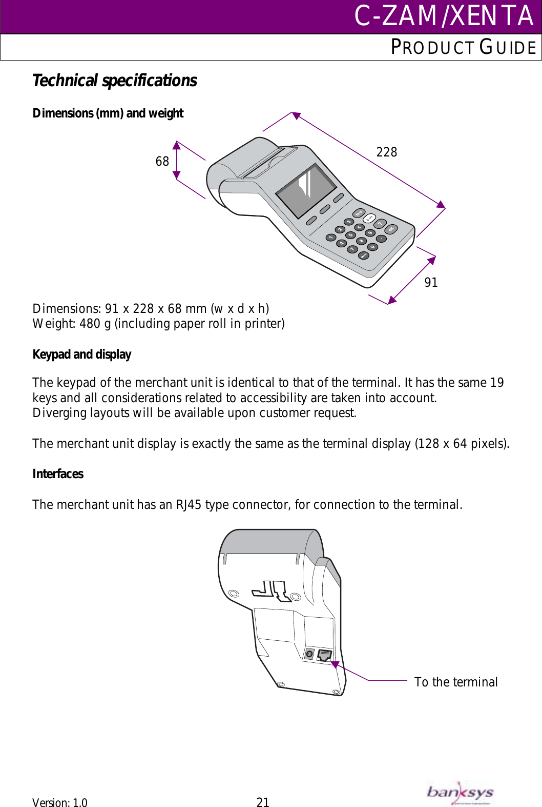 C-ZAM/XENTAPRODUCT GUIDE  Technical specifications  Dimensions (mm) and weight   Dimensions: 91 x 228 x 68 mm (w x d x h) 68 91 228Weight: 480 g (including paper roll in printer)  Keypad and display  The keypad of the merchant unit is identical to that of the terminal. It has the same 19 keys and all considerations related to accessibility are taken into account. Diverging layouts will be available upon customer request.  The merchant unit display is exactly the same as the terminal display (128 x 64 pixels).  Interfaces  The merchant unit has an RJ45 type connector, for connection to the terminal.    To the terminalVersion: 1.0 21      