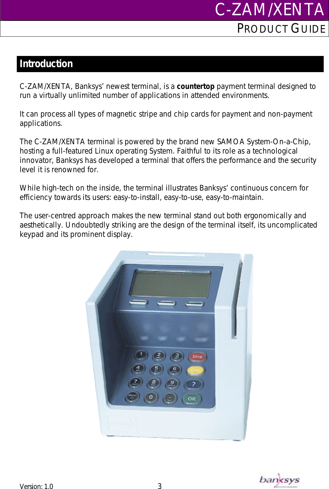 C-ZAM/XENTAPRODUCT GUIDE   Introduction  C-ZAM/XENTA, Banksys’ newest terminal, is a countertop payment terminal designed to run a virtually unlimited number of applications in attended environments.  It can process all types of magnetic stripe and chip cards for payment and non-payment applications.  The C-ZAM/XENTA terminal is powered by the brand new SAMOA System-On-a-Chip,  hosting a full-featured Linux operating System. Faithful to its role as a technological innovator, Banksys has developed a terminal that offers the performance and the security level it is renowned for.  While high-tech on the inside, the terminal illustrates Banksys’ continuous concern for efficiency towards its users: easy-to-install, easy-to-use, easy-to-maintain.   The user-centred approach makes the new terminal stand out both ergonomically and aesthetically. Undoubtedly striking are the design of the terminal itself, its uncomplicated keypad and its prominent display.      Version: 1.0 3      