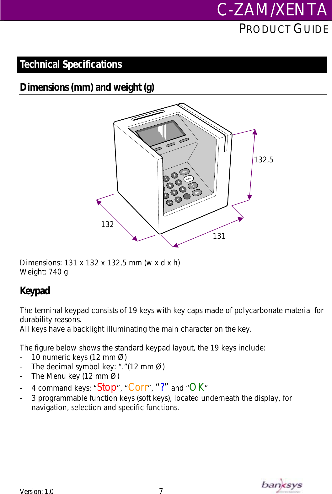 C-ZAM/XENTAPRODUCT GUIDE   Technical Specifications  Dimensions (mm) and weight (g)   132  131132,5   Dimensions: 131 x 132 x 132,5 mm (w x d x h) Weight: 740 g   Keypad The terminal keypad consists of 19 keys with key caps made of polycarbonate material for durability reasons. All keys have a backlight illuminating the main character on the key.   The figure below shows the standard keypad layout, the 19 keys include: -  10 numeric keys (12 mm Ø) -  The decimal symbol key: “.”(12 mm Ø) -  The Menu key (12 mm Ø) -  4 command keys: “Stop”, “Corr”, “?” and “OK” -  3 programmable function keys (soft keys), located underneath the display, for navigation, selection and specific functions. Version: 1.0 7      