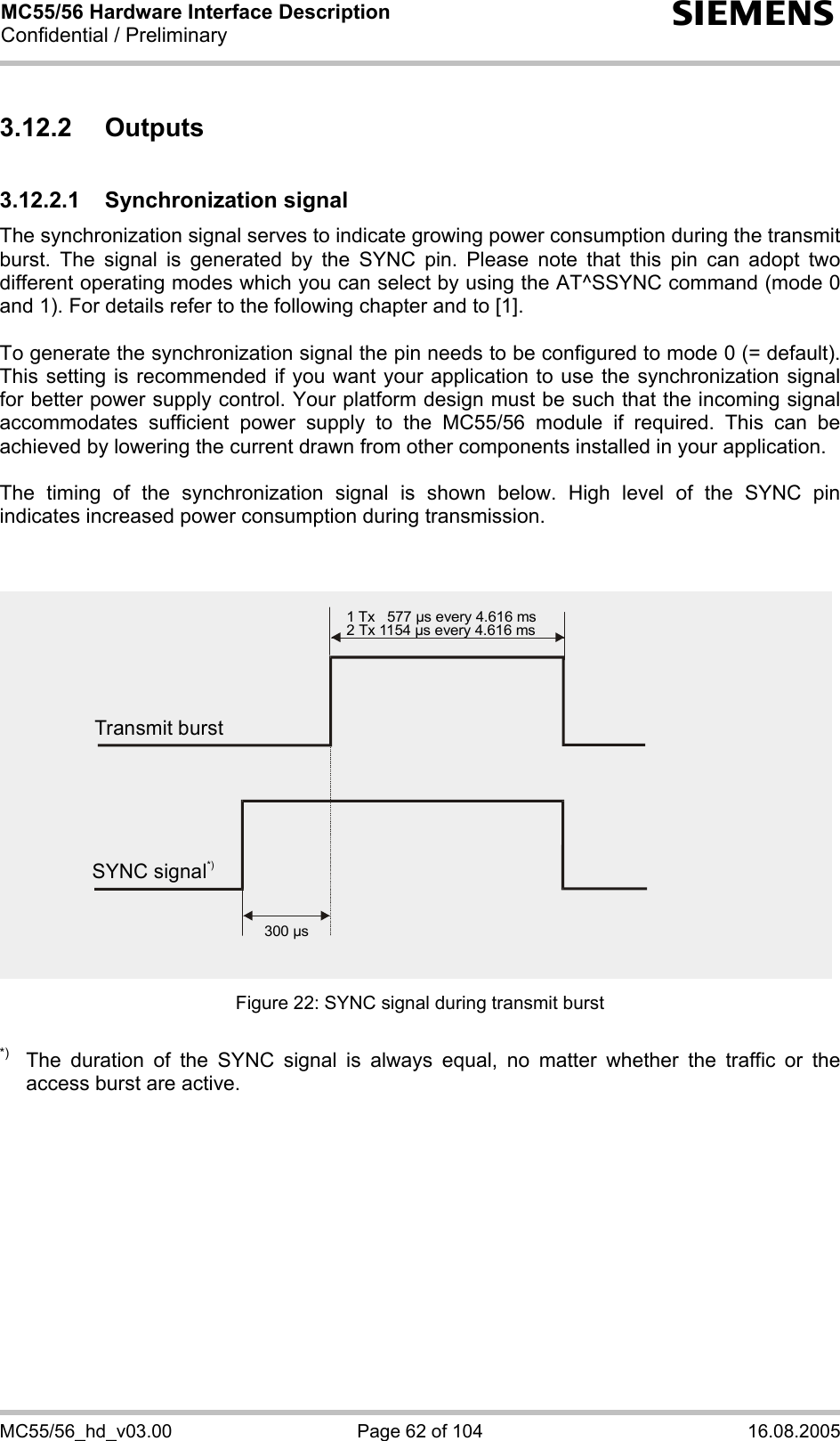 MC55/56 Hardware Interface Description Confidential / Preliminary s MC55/56_hd_v03.00  Page 62 of 104  16.08.2005 3.12.2 Outputs 3.12.2.1 Synchronization signal The synchronization signal serves to indicate growing power consumption during the transmit burst. The signal is generated by the SYNC pin. Please note that this pin can adopt two different operating modes which you can select by using the AT^SSYNC command (mode 0 and 1). For details refer to the following chapter and to [1].  To generate the synchronization signal the pin needs to be configured to mode 0 (= default). This setting is recommended if you want your application to use the synchronization signal for better power supply control. Your platform design must be such that the incoming signal accommodates sufficient power supply to the MC55/56 module if required. This can be achieved by lowering the current drawn from other components installed in your application.   The timing of the synchronization signal is shown below. High level of the SYNC pin indicates increased power consumption during transmission.   Figure 22: SYNC signal during transmit burst  *)  The duration of the SYNC signal is always equal, no matter whether the traffic or the access burst are active.  Transmit burst1 Tx   577 µs every 4.616 ms2 Tx 1154 µs every 4.616 ms300 µsSYNC signal*)