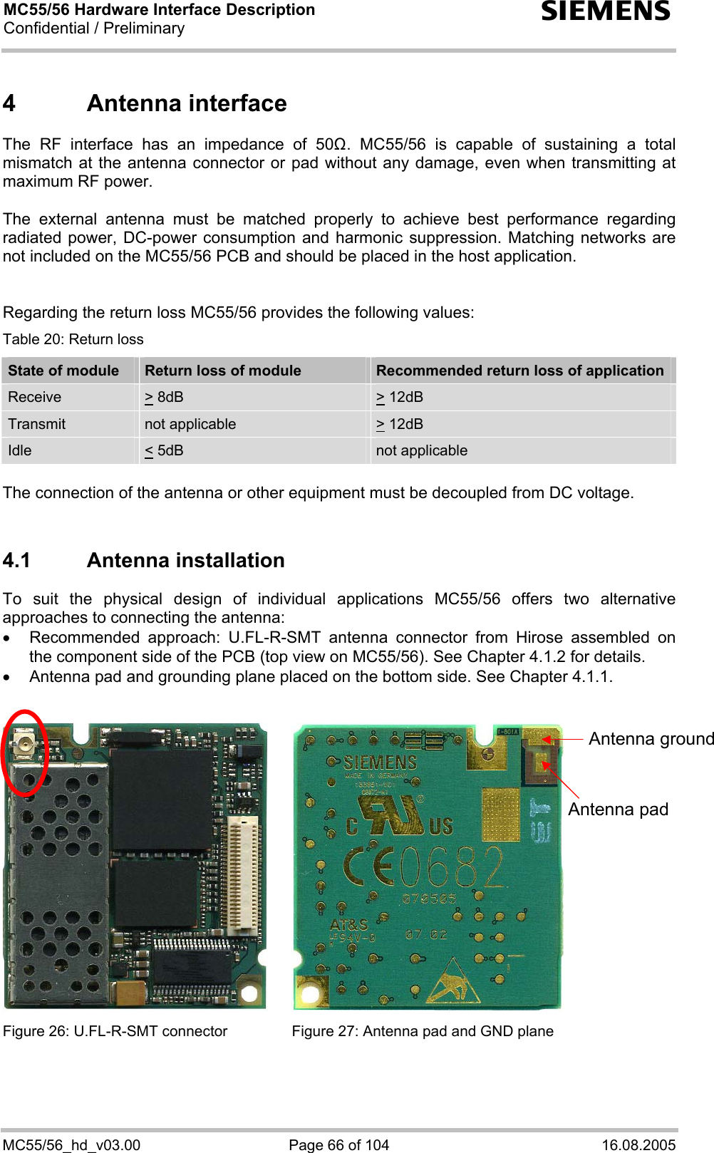 MC55/56 Hardware Interface Description Confidential / Preliminary s MC55/56_hd_v03.00  Page 66 of 104  16.08.2005 4 Antenna interface The RF interface has an impedance of 50. MC55/56 is capable of sustaining a total mismatch at the antenna connector or pad without any damage, even when transmitting at maximum RF power.   The external antenna must be matched properly to achieve best performance regarding radiated power, DC-power consumption and harmonic suppression. Matching networks are not included on the MC55/56 PCB and should be placed in the host application.    Regarding the return loss MC55/56 provides the following values: Table 20: Return loss State of module  Return loss of module  Recommended return loss of application Receive  &gt; 8dB  &gt; 12dB  Transmit   not applicable   &gt; 12dB  Idle  &lt; 5dB   not applicable  The connection of the antenna or other equipment must be decoupled from DC voltage.  4.1 Antenna installation To suit the physical design of individual applications MC55/56 offers two alternative approaches to connecting the antenna:  •  Recommended approach: U.FL-R-SMT antenna connector from Hirose assembled on the component side of the PCB (top view on MC55/56). See Chapter 4.1.2 for details. •  Antenna pad and grounding plane placed on the bottom side. See Chapter 4.1.1.     Figure 26: U.FL-R-SMT connector  Figure 27: Antenna pad and GND plane   Antenna pad Antenna ground 